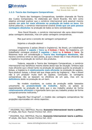 Comércio Internacional p/ AFRFB ʹ 2014 
Teoria e Questões 
Prof. Ricardo Vale- Aula 00 
1.2.2- Teoria das Vantagens Comparativas: 
A Teoria das Vantagens Comparativas, também chamada de Teoria 
dos Custos Comparados, foi elaborada por David Ricardo. Ela tem como 
objetivo principal explicar que o comércio internacional será possível mesmo 
quando um país for mais eficiente na produção de todos os bens. Em 
outras palavras, o comércio internacional existirá ainda que um país possua 
vantagens absolutas na produção de todos os bens considerados. 
Para David Ricardo, o comércio internacional não seria determinado 
pelas vantagens absolutas, mas sim pelas vantagens comparativas. 
Mas qual seria o conceito de vantagem comparativa? 
Vejamos a situação abaixo! 
Imaginemos 2 países (Brasil e Inglaterra). No Brasil, um trabalhador 
consegue produzir 1 sapato / hora ou 4 bolsas / hora. Na Inglaterra, um 
trabalhador consegue produzir 5 sapatos / hora ou 6 bolsas / hora. Se 
fôssemos levar em consideração a Teoria das Vantagens Absolutas, não 
haveria comércio entre os dois países, já que o Brasil não é mais eficiente que 
a Inglaterra na produção de nenhum dos produtos. 
Todavia, segundo a Teoria das Vantagens Comparativas, o comércio 
internacional traz benefícios mesmo diante desse tipo de situação. Embora seja 
mais eficiente que o Brasil tanto na produção de sapatos quanto na produção e 
bolsas, a Inglaterra é relativamente mais eficiente na produção de sapatos. 
Para produzir bolsas, o Brasil até que chega perto da Inglaterra... Mas o Brasil 
não é um produtor muito bom de sapatos. Conclusão: as vantagens 
comparativas não se baseiam na eficiência de um país, mas sim na 
deficiência deste na produção de um bem. 
No modelo ricardiano, os custos de produção estão baseados 
unicamente na produtividade do trabalho. Assim, os países se 
especializarão na produção de bens que o seu trabalho produz de forma 
relativamente eficiente e importarão bens que seu trabalho produz de forma 
comparativamente ineficiente.5 
Segundo Paul Krugman6, o modelo das vantagens comparativas faz 
projeções equivocadas em vários aspectos: 
5 KRUGMAN, Paul; OBSTFELD, Maurice. Economia Internacional: teoria e política. 
8ª edição, São Paulo: Pearson Prentice Hall. 2010 
6 KRUGMAN, Paul; OBSTFELD, Maurice. Economia Internacional: teoria e política. 
8ª edição, São Paulo: Pearson Prentice Hall. 2010 
Prof. Ricardo Vale www.estrategiaconcursos.com.br Página 11 de 104 
 