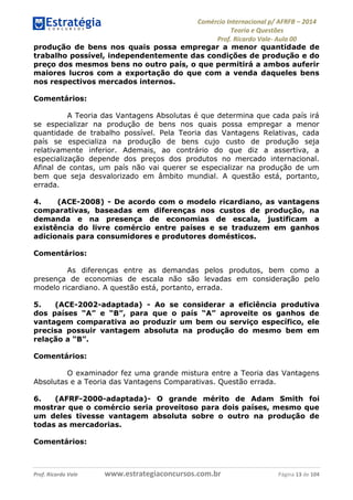 Comércio Internacional p/ AFRFB ʹ 2014 
Teoria e Questões 
Prof. Ricardo Vale- Aula 00 
produção de bens nos quais possa empregar a menor quantidade de 
trabalho possível, independentemente das condições de produção e do 
preço dos mesmos bens no outro país, o que permitirá a ambos auferir 
maiores lucros com a exportação do que com a venda daqueles bens 
nos respectivos mercados internos. 
Comentários: 
A Teoria das Vantagens Absolutas é que determina que cada país irá 
se especializar na produção de bens nos quais possa empregar a menor 
quantidade de trabalho possível. Pela Teoria das Vantagens Relativas, cada 
país se especializa na produção de bens cujo custo de produção seja 
relativamente inferior. Ademais, ao contrário do que diz a assertiva, a 
especialização depende dos preços dos produtos no mercado internacional. 
Afinal de contas, um país não vai querer se especializar na produção de um 
bem que seja desvalorizado em âmbito mundial. A questão está, portanto, 
errada. 
4. (ACE-2008) - De acordo com o modelo ricardiano, as vantagens 
comparativas, baseadas em diferenças nos custos de produção, na 
demanda e na presença de economias de escala, justificam a 
existência do livre comércio entre países e se traduzem em ganhos 
adicionais para consumidores e produtores domésticos. 
Comentários: 
As diferenças entre as demandas pelos produtos, bem como a 
presença de economias de escala não são levadas em consideração pelo 
modelo ricardiano. A questão está, portanto, errada. 
5. (ACE-2002-adaptada) - Ao se considerar a eficiência produtiva 
dos países “A” e “B”, para que o país “A” aproveite os ganhos de 
vantagem comparativa ao produzir um bem ou serviço específico, ele 
precisa possuir vantagem absoluta na produção do mesmo bem em 
relação a “B”. 
Comentários: 
O examinador fez uma grande mistura entre a Teoria das Vantagens 
Absolutas e a Teoria das Vantagens Comparativas. Questão errada. 
6. (AFRF-2000-adaptada)- O grande mérito de Adam Smith foi 
mostrar que o comércio seria proveitoso para dois países, mesmo que 
um deles tivesse vantagem absoluta sobre o outro na produção de 
todas as mercadorias. 
Comentários: 
Prof. Ricardo Vale www.estrategiaconcursos.com.br Página 13 de 104 
 