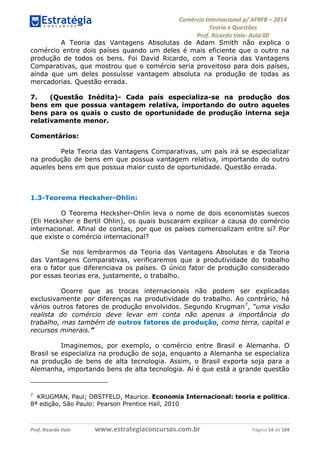 Comércio Internacional p/ AFRFB ʹ 2014 
Teoria e Questões 
Prof. Ricardo Vale- Aula 00 
A Teoria das Vantagens Absolutas de Adam Smith não explica o 
comércio entre dois países quando um deles é mais eficiente que o outro na 
produção de todos os bens. Foi David Ricardo, com a Teoria das Vantagens 
Comparativas, que mostrou que o comércio seria proveitoso para dois países, 
ainda que um deles possuísse vantagem absoluta na produção de todas as 
mercadorias. Questão errada. 
7. (Questão Inédita)- Cada país especializa-se na produção dos 
bens em que possua vantagem relativa, importando do outro aqueles 
bens para os quais o custo de oportunidade de produção interna seja 
relativamente menor. 
Comentários: 
Pela Teoria das Vantagens Comparativas, um país irá se especializar 
na produção de bens em que possua vantagem relativa, importando do outro 
aqueles bens em que possua maior custo de oportunidade. Questão errada. 
1.3-Teorema Hecksher-Ohlin: 
O Teorema Hecksher-Ohlin leva o nome de dois economistas suecos 
(Eli Hecksher e Bertil Ohlin), os quais buscaram explicar a causa do comércio 
internacional. Afinal de contas, por que os países comercializam entre si? Por 
que existe o comércio internacional? 
Se nos lembrarmos da Teoria das Vantagens Absolutas e da Teoria 
das Vantagens Comparativas, verificaremos que a produtividade do trabalho 
era o fator que diferenciava os países. O único fator de produção considerado 
por essas teorias era, justamente, o trabalho. 
Ocorre que as trocas internacionais não podem ser explicadas 
exclusivamente por diferenças na produtividade do trabalho. Ao contrário, há 
vários outros fatores de produção envolvidos. Segundo Krugman7, “uma visão 
realista do comércio deve levar em conta não apenas a importância do 
trabalho, mas também de outros fatores de produção, como terra, capital e 
recursos minerais.” 
Imaginemos, por exemplo, o comércio entre Brasil e Alemanha. O 
Brasil se especializa na produção de soja, enquanto a Alemanha se especializa 
na produção de bens de alta tecnologia. Assim, o Brasil exporta soja para a 
Alemanha, importando bens de alta tecnologia. Aí é que está a grande questão 
7 KRUGMAN, Paul; OBSTFELD, Maurice. Economia Internacional: teoria e política. 
8ª edição, São Paulo: Pearson Prentice Hall, 2010 
Prof. Ricardo Vale www.estrategiaconcursos.com.br Página 14 de 104 
 