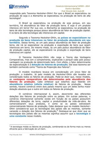 Comércio Internacional p/ AFRFB ʹ 2014 
Teoria e Questões 
Prof. Ricardo Vale- Aula 00 
respondida pelo Teorema Hecksher-Ohlin! Por que o Brasil se especializou na 
produção de soja e a Alemanha se especializou na produção de bens de alta 
tecnologia? 
O Brasil se especializou na produção de soja porque, em seu 
território, há abundância do fator de produção terra. E soja é um produto 
intensivo em terra! Por sua vez, a Alemanha se especializou na produção de 
bens de alta tecnologia porque possui abundância do fator de produção capital. 
E os bens de alta tecnologia são intensivos em capital. 
Segundo o Teorema Hecksher-Ohlin, os países se especializam na 
produção de bens intensivos no fator de produção abundante em seu 
território. Dessa forma, se um país possui abundância do fator de produção 
terra, ele irá se especializar na produção e exportação de bens que sejam 
intensivos em terra. Do mesmo modo, se um país possui abundância do fator 
de produção capital, ele se especializará na produção e exportação de bens 
intensivos em capital. 
O Teorema Hecksher-Ohlin não nega a Teoria das Vantagens 
Comparativas, mas sim a complementa, explicando o porquê cada país possui 
vantagem na produção de determinado bem. Com efeito, o fator determinante 
da especialização é a dotação de fatores de produção. Daí esse teorema ser 
também conhecido como “Teoria da Proporção dos Fatores”. 
O modelo ricardiano levava em consideração um único fator de 
produção: o trabalho. Já pelo modelo de Hecksher-Ohlin são levados em 
consideração todos os fatores de produção. Pode-se dizer que, nesse modelo, 
as vantagens comparativas são determinadas pela abundância dos 
fatores de produção. Cabe enfatizar que estamos aqui falando em 
abundância relativa (oferta relativa) de fatores de produção. Nesse 
sentido, haverá comércio entre dois países mesmo que um deles tenha maior 
dotação absoluta que o outro em todos os fatores de produção. 
O comércio internacional é, assim, decorrente das diferentes 
dotações dos fatores de produção entre os países. Em outras palavras, o 
comércio internacional somente existe em função de os países possuírem 
diferentes dotações de terra, capital e produtividade da mão-de-obra. Ao 
comercializarem seus produtos, é como se os países estivessem 
comercializando fatores de produção. Cabe destacar que no modelo Hecksher- 
Ohlin considera-se que as tecnologias dos países são as mesmas, somente 
variando a dotação dos fatores de produção.8 Destaque-se que dizer que as 
tecnologias dos países são as mesmas significa assumir que a tecnologia é 
uma constante nesse modelo. 
8 
A tecnologia molda os fatores de produção, combinando-os de forma mais ou menos 
eficiente para a fabricação de um bem. 
Prof. Ricardo Vale www.estrategiaconcursos.com.br Página 15 de 104 
 