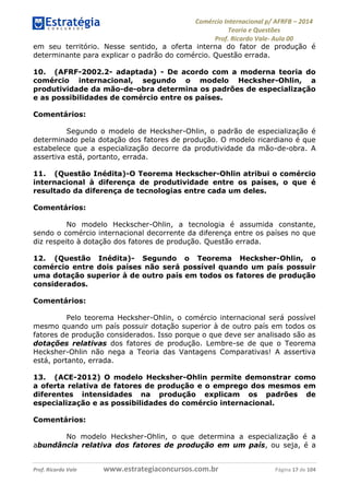 Comércio Internacional p/ AFRFB ʹ 2014 
Teoria e Questões 
Prof. Ricardo Vale- Aula 00 
em seu território. Nesse sentido, a oferta interna do fator de produção é 
determinante para explicar o padrão do comércio. Questão errada. 
10. (AFRF-2002.2- adaptada) - De acordo com a moderna teoria do 
comércio internacional, segundo o modelo Hecksher-Ohlin, a 
produtividade da mão-de-obra determina os padrões de especialização 
e as possibilidades de comércio entre os países. 
Comentários: 
Segundo o modelo de Hecksher-Ohlin, o padrão de especialização é 
determinado pela dotação dos fatores de produção. O modelo ricardiano é que 
estabelece que a especialização decorre da produtividade da mão-de-obra. A 
assertiva está, portanto, errada. 
11. (Questão Inédita)-O Teorema Heckscher-Ohlin atribui o comércio 
internacional à diferença de produtividade entre os países, o que é 
resultado da diferença de tecnologias entre cada um deles. 
Comentários: 
No modelo Heckscher-Ohlin, a tecnologia é assumida constante, 
sendo o comércio internacional decorrente da diferença entre os países no que 
diz respeito à dotação dos fatores de produção. Questão errada. 
12. (Questão Inédita)- Segundo o Teorema Hecksher-Ohlin, o 
comércio entre dois países não será possível quando um país possuir 
uma dotação superior à de outro país em todos os fatores de produção 
considerados. 
Comentários: 
Pelo teorema Hecksher-Ohlin, o comércio internacional será possível 
mesmo quando um país possuir dotação superior à de outro país em todos os 
fatores de produção considerados. Isso porque o que deve ser analisado são as 
dotações relativas dos fatores de produção. Lembre-se de que o Teorema 
Hecksher-Ohlin não nega a Teoria das Vantagens Comparativas! A assertiva 
está, portanto, errada. 
13. (ACE-2012) O modelo Hecksher-Ohlin permite demonstrar como 
a oferta relativa de fatores de produção e o emprego dos mesmos em 
diferentes intensidades na produção explicam os padrões de 
especialização e as possibilidades do comércio internacional. 
Comentários: 
No modelo Hecksher-Ohlin, o que determina a especialização é a 
abundância relativa dos fatores de produção em um país, ou seja, é a 
Prof. Ricardo Vale www.estrategiaconcursos.com.br Página 17 de 104 
 