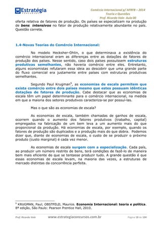 Comércio Internacional p/ AFRFB ʹ 2014 
Teoria e Questões 
Prof. Ricardo Vale- Aula 00 
oferta relativa de fatores de produção. Os países se especializam na produção 
de bens intensivos no fator de produção relativamente abundante no país. 
Questão correta. 
1.4-Novas Teorias do Comércio Internacional: 
No modelo Hecksher-Ohlin, o que determinava a existência do 
comércio internacional eram as diferenças entre as dotações de fatores de 
produção dos países. Nesse sentido, caso dois países possuíssem estruturas 
produtivas semelhantes, não haveria comércio entre eles. Entretanto, 
alguns economistas refutaram essa ideia ao descobrir que uma grande parte 
do fluxo comercial era justamente entre países com estruturas produtivas 
semelhantes. 
Segundo Paul Krugman9, as economias de escala permitem que 
exista comércio entre dois países mesmo que estes possuam idênticas 
dotações de fatores de produção. Cabe destacar que as economias de 
escala têm um papel determinante para o comércio internacional, na medida 
em que a maioria dos setores produtivos caracteriza-se por possuí-las. 
Mas o que são as economias de escala? 
As economias de escala, também chamadas de ganhos de escala, 
ocorrem quando o aumento dos fatores produtivos (trabalho, capital) 
empregados na fabricação de um bem leva a um aumento mais do que 
proporcional da produção. Há economias de escala, por exemplo, quando os 
fatores de produção são duplicados e a produção mais do que dobra. Podemos 
dizer que, diante de economias de escala, o custo de se produzir o próximo 
produto (custo marginal) é cada vez menor. 
As economias de escala surgem com a especialização. Cada país, 
ao produzir um número restrito de bens, terá condições de fazê-lo de maneira 
bem mais eficiente do que se tentasse produzir tudo. A grande questão é que 
essas economias de escala levam, na maioria das vezes, a estruturas de 
mercado distintas da concorrência perfeita. 
9 KRUGMAN, Paul; OBSTFELD, Maurice. Economia Internacional: teoria e política. 
8ª edição, São Paulo: Pearson Prentice Hall, 2010. 
Prof. Ricardo Vale www.estrategiaconcursos.com.br Página 18 de 104 
 