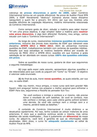 Comércio Internacional p/ AFRFB ʹ 2014 
Teoria e Questões 
Prof. Ricardo Vale- Aula 00 
cobrança de provas discursivas a partir de 2009, saber Comércio 
Internacional tornou-se um grande diferencial. Na prova de Auditor-Fiscal RFB 
2009, a ESAF literalmente “destruiu” inúmeros alunos nessa disciplina 
(perguntem a quem fez a prova!). Em 2012, por sua vez, tivemos uma 
questão dificílima de Legislação Aduaneira, matéria intimamente relacionada 
ao Comércio Internacional. 
Como sempre gosto de dizer, estudar a matéria para saber marcar 
“X” em uma prova objetiva, é algo simples! Saber a matéria para resolver 
uma prova discursiva, é algo bem diferente! Portanto, meu amigo, vamos 
estudar com tudo o “Comércio Internacional”! 
Ao longo do curso, resolveremos inúmeras questões de concursos 
anteriores, inclusive das provas mais recentes da ESAF que cobraram essa 
disciplina: AFRFB 2012 e MDIC 2012. Além de utilizarmos inúmeras 
questões da ESAF, trabalharemos também com centenas de questões inéditas. 
Ressalto que essa estratégia se mostrou bastante efetiva por ocasião do 
concurso do MDIC 2012 e AFRFB 2012, ocasiões em que tivemos a grata 
satisfação de ter abordado em nossos cursos 100% das questões cobradas 
em prova. 
Sobre as questões de nosso curso, gostaria de dizer que seguiremos 
a seguinte metodologia: 
1) Logo após expor cada assunto, apresentarei algumas questões a 
ele relacionadas para que vocês as julguem em “Certo” ou “Errado”. O objetivo 
é valorizar cada enunciado. 
2) Ao final da aula, trarei novas questões, as quais estarão, por sua 
vez, no estilo ESAF. 
Não vou mentir, meus amigos, o nosso curso será bem grande! Não 
fiquem com preguiça! Vamos nos preparar o melhor possível para enfrentar a 
ESAF! Para isso, seguiremos a filosofia do pensador Sun Tzu: 
“Se você conhece o inimigo e conhece a si mesmo, não precisa 
temer o resultado de cem batalhas. Se você se conhece, mas 
não conhece o inimigo, para cada vitória ganha sofrerá também 
uma derrota. Se você não conhece nem o inimigo nem a si 
mesmo, perderá todas as batalhas.” 
O conteúdo de Comércio Internacional é muito dinâmico e se 
desatualiza rapidamente. Por isso, tenha cuidado ao utilizar materiais de anos 
anteriores. É claro que a essência continua sendo a mesma, mas vários 
detalhes vão sendo modificados... Esse é justamente um diferencial do nosso 
curso. Ao adquiri-lo, você terá a garantia de que as informações estão 
atualizadas. Além disso, o curso foi adequado exatamente ao edital de 
Auditor Fiscal da RFB. 
Prof. Ricardo Vale www.estrategiaconcursos.com.br Página 2 de 104 
 