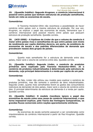 Comércio Internacional p/ AFRFB ʹ 2014 
Teoria e Questões 
Prof. Ricardo Vale- Aula 00 
19. (Questão Inédita)- Segundo Krugman, o comércio internacional é 
possível entre países que tenham estruturas de produção semelhante, 
tendo em vista as economias de escala. 
Comentários: 
O Teorema Hecksher-Ohlin não reconhecia a possibilidade de haver 
comércio entre países com a mesma estrutura de produção. Por sua vez, 
Krugman, ao explicar o papel das economias de escala, demonstra que o 
comércio internacional será possível mesmo entre países que possuam 
estrutura de produção semelhante. Questão correta. 
20. (ACE-2008) - A hipótese de Linder de que o volume de comércio é 
maior entre países ricos e semelhantes do que entre países com níveis 
de rendimento per capita distintos decorre, em parte, da existência de 
economias de escala e dos padrões diferenciados de demanda que 
prevalecem nesses dois grupos de países. 
Comentários: 
Quanto mais semelhante for a estrutura de demanda entre dois 
países, maior será o volume de comércio entre eles. Questão correta. 
21. (Questão Inédita)- Segundo Linder, o comércio de produtos 
primários seria explicado pelo Teorema Heckscher-Ohlin. Já o 
comércio de produtos industrializados é determinado pela estrutura da 
demanda, cujo principal determinante é a renda per capita de um país. 
Comentários: 
De fato, Linder não utilizou seu modelo para explicar o comércio de 
produtos primários, mas tão somente o comércio de bens industrializados. 
Segundo Linder, quanto mais semelhantes forem os gostos dos consumidores 
(estrutura da demanda) de dois países, maior será o volume de comércio entre 
eles. O principal determinante da estrutura da demanda é a renda per capita. 
Questão correta. 
22. (Questão Inédita)- O modelo ricardiano ignora o papel das 
economias de escala como uma causa do comércio internacional, o que 
torna impossível explicar, pela Teoria das Vantagens Comparativas, os 
grandes fluxos comerciais entre nações aparentemente similares. 
Comentários: 
As economias de escala somente passaram a ser consideradas como 
impulsionadores do comércio internacional a partir de Paul Krugman. Questão 
correta. 
Prof. Ricardo Vale www.estrategiaconcursos.com.br Página 23 de 104 
 