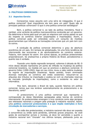 Comércio Internacional p/ AFRFB ʹ 2014 
Teoria e Questões 
Prof. Ricardo Vale- Aula 00 
2- POLÍTICAS COMERCIAIS: 
2.1 Aspectos Gerais: 
Comecemos nosso assunto com uma série de indagações. O que é 
política comercial? Qual importância ela tem para um país? Quais são as 
principais políticas comerciais? O que é uma política comercial estratégica? 
Bem, a política comercial é, ao lado da política monetária, fiscal e 
cambial, uma vertente da política macroeconômica conduzida por um governo. 
Ela determina a forma pela qual um país se relaciona com outros países no que 
diz respeito ao comércio exterior (exportações e importações). Assim, a 
política comercial pode ser entendida como um conjunto de medidas 
governamentais que influencia as transações comerciais que um país tem com 
os outros. 
A condução da política comercial determina o grau de abertura 
econômica de um país. Em tempos de globalização, há uma forte tendência de 
interconexão das economias e de aprofundamento do comércio exterior. 
Todavia, nem sempre foi assim. Em outras épocas, as práticas protecionistas 
preponderavam. Se analisarmos a própria História do Brasil, perceberemos o 
quanto isso é verdade. 
Fazendo uma rápida regressão temporal, voltemos à década de 90. O 
início dessa década representa um ponto de inflexão na mudança da política 
comercial brasileira, na medida em que se promove a abertura comercial. O 
governo Collor (1990-1992), logo em seu início, levou a cabo notória mudança 
no regime de importações brasileiras. Nesse sentido, foram eliminadas 
diversas restrições ao comércio até então existentes: reduziram-se as 
alíquotas dos tributos na importação e acabou-se com as chamadas reservas 
de mercado (proibição às importações), como a existente no setor de 
informática. 
Pois bem, deixando o Brasil de lado, quando falamos em política 
comercial, temos que nos lembrar automaticamente do protecionismo e do 
liberalismo, certo? 
O protecionismo é uma política comercial que representa a 
contraposição às ideias liberalistas apregoadas pelas teorias do comércio 
internacional. Os protecionistas enxergam o livre comércio como algo perigoso 
aos interesses nacionais e pregam pela proteção à indústria nacional. Assim, 
uma política comercial protecionista é a que impõe restrições à livre 
circulação de mercadorias e serviços. 
Na visão dos protecionistas, a indústria nacional não deve ser exposta 
à concorrência ou então sairá perdendo, sofrendo graves prejuízos. Se você 
gosta de acompanhar jornais e revistas, já deve ter percebido o quanto a 
indústria nacional tem “chorado” nos últimos tempos, pleiteando junto ao 
Prof. Ricardo Vale www.estrategiaconcursos.com.br Página 24 de 104 
 