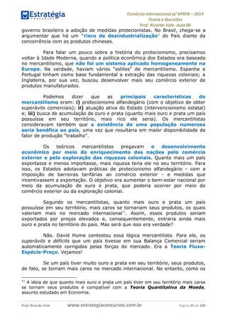 Comércio Internacional p/ AFRFB ʹ 2014 
Teoria e Questões 
Prof. Ricardo Vale- Aula 00 
governo brasileiro a adoção de medidas protecionistas. No Brasil, chega-se a 
argumentar que há um “risco de desindustrialização” do País diante da 
concorrência com os produtos chineses. 
Para falar um pouco sobre a história do protecionismo, precisamos 
voltar à Idade Moderna, quando a política econômica dos Estados era baseada 
no mercantilismo, que não foi um sistema aplicado homogeneamente na 
Europa. Na verdade, haviam vários “estilos” de mercantilismo. Espanha e 
Portugal tinham como base fundamental a extração das riquezas coloniais; a 
Inglaterra, por sua vez, buscou desenvolver mais seu comércio exterior de 
produtos manufaturados. 
Podemos dizer que as principais características do 
mercantilismo eram: i) protecionismo alfandegário (com o objetivo de obter 
superávits comerciais); ii) atuação ativa do Estado (intervencionismo estatal) 
e; iii) busca de acumulação de ouro e prata (quanto mais ouro e prata um país 
possuísse em seu território, mais rico ele seria). Os mercantilistas 
consideravam também que a existência de uma população numerosa 
seria benéfica ao país, uma vez que resultaria em maior disponibilidade do 
fator de produção “trabalho”. 
Os teóricos mercantilistas pregavam o desenvolvimento 
econômico por meio do enriquecimento das nações pelo comércio 
exterior e pela exploração das riquezas coloniais. Quanto mais um país 
exportasse e menos importasse, mais riqueza teria ele no seu território. Para 
isso, os Estados adotavam práticas de protecionismo alfandegário - com a 
imposição de barreiras tarifárias ao comércio exterior - e medidas que 
incentivassem a exportação. O objetivo era aumentar o bem-estar nacional por 
meio da acumulação de ouro e prata, que poderia ocorrer por meio do 
comércio exterior ou da exploração colonial. 
Segundo os mercantilistas, quanto mais ouro e prata um país 
possuísse em seu território, mais caros se tornariam seus produtos, os quais 
valeriam mais no mercado internacional11. Assim, esses produtos seriam 
exportados por preços elevados e, consequentemente, entraria ainda mais 
ouro e prata no território do país. Mas será que isso era verdade? 
Não. David Hume contestou essa lógica mercantilista. Para ele, os 
superávits e déficits que um país tivesse em sua Balança Comercial seriam 
automaticamente corrigidos pelas forças do mercado. Era a Teoria Fluxo- 
Espécie-Preço. Vejamos! 
Se um país tiver muito ouro e prata em seu território, seus produtos, 
de fato, se tornam mais caros no mercado internacional. No entanto, como os 
11 A ideia de que quanto mais ouro e prata um país tiver em seu território mais caros 
se tornam seus produtos é compatível com a Teoria Quantitativa da Moeda, 
assunto estudado em Economia. 
Prof. Ricardo Vale www.estrategiaconcursos.com.br Página 25 de 104 
 