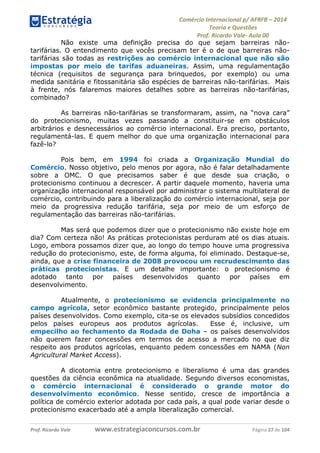 Comércio Internacional p/ AFRFB ʹ 2014 
Teoria e Questões 
Prof. Ricardo Vale- Aula 00 
Não existe uma definição precisa do que sejam barreiras não-tarifárias. 
O entendimento que vocês precisam ter é o de que barreiras não-tarifárias 
são todas as restrições ao comércio internacional que não são 
impostas por meio de tarifas aduaneiras. Assim, uma regulamentação 
técnica (requisitos de segurança para brinquedos, por exemplo) ou uma 
medida sanitária e fitossanitária são espécies de barreiras não-tarifárias. Mais 
à frente, nós falaremos maiores detalhes sobre as barreiras não-tarifárias, 
combinado? 
As barreiras não-tarifárias se transformaram, assim, na “nova cara” 
do protecionismo, muitas vezes passando a constituir-se em obstáculos 
arbitrários e desnecessários ao comércio internacional. Era preciso, portanto, 
regulamentá-las. E quem melhor do que uma organização internacional para 
fazê-lo? 
Pois bem, em 1994 foi criada a Organização Mundial do 
Comércio. Nosso objetivo, pelo menos por agora, não é falar detalhadamente 
sobre a OMC. O que precisamos saber é que desde sua criação, o 
protecionismo continuou a decrescer. A partir daquele momento, haveria uma 
organização internacional responsável por administrar o sistema multilateral de 
comércio, contribuindo para a liberalização do comércio internacional, seja por 
meio da progressiva redução tarifária, seja por meio de um esforço de 
regulamentação das barreiras não-tarifárias. 
Mas será que podemos dizer que o protecionismo não existe hoje em 
dia? Com certeza não! As práticas protecionistas perduram até os dias atuais. 
Logo, embora possamos dizer que, ao longo do tempo houve uma progressiva 
redução do protecionismo, este, de forma alguma, foi eliminado. Destaque-se, 
ainda, que a crise financeira de 2008 provocou um recrudescimento das 
práticas protecionistas. E um detalhe importante: o protecionismo é 
adotado tanto por países desenvolvidos quanto por países em 
desenvolvimento. 
Atualmente, o protecionismo se evidencia principalmente no 
campo agrícola, setor econômico bastante protegido, principalmente pelos 
países desenvolvidos. Como exemplo, cita-se os elevados subsídios concedidos 
pelos países europeus aos produtos agrícolas. Esse é, inclusive, um 
empecilho ao fechamento da Rodada de Doha – os países desenvolvidos 
não querem fazer concessões em termos de acesso a mercado no que diz 
respeito aos produtos agrícolas, enquanto pedem concessões em NAMA (Non 
Agricultural Market Access). 
A dicotomia entre protecionismo e liberalismo é uma das grandes 
questões da ciência econômica na atualidade. Segundo diversos economistas, 
o comércio internacional é considerado o grande motor do 
desenvolvimento econômico. Nesse sentido, cresce de importância a 
política de comércio exterior adotada por cada país, a qual pode variar desde o 
protecionismo exacerbado até a ampla liberalização comercial. 
Prof. Ricardo Vale www.estrategiaconcursos.com.br Página 27 de 104 
 