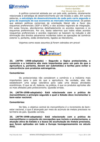 Comércio Internacional p/ AFRFB ʹ 2014 
Teoria e Questões 
Prof. Ricardo Vale- Aula 00 
A política comercial adotada por um país está, portanto, diretamente 
relacionada à estratégia de desenvolvimento por ele levada a cabo. Em outras 
palavras, a estratégia de desenvolvimento de cada país varia segundo o 
grau de exposição de sua economia ao mercado internacional. Os países 
que adotam políticas comerciais de orientação liberal são a favor dos 
esquemas preferenciais (SGP e SGPC) e dos acordos regionais de integração. 
Em aulas futuras, abordaremos detalhadamente os acordos regionais e os 
esquemas preferenciais. Por ora, basta sabermos que todos esses acordos 
(esquemas preferenciais e acordos regionais) se baseiam na redução e até 
eliminação dos direitos aduaneiros incidentes sobre as operações de comércio 
exterior e, portanto, estão diretamente, ligados ao liberalismo. 
Vejamos como esses assuntos já foram cobrados em prova! 
23. (AFTN- 1998-adaptada) – Segundo a lógica protecionista, o 
comércio e a indústria são mais importantes para um país do que a 
agricultura e, portanto, devem ser submetidos a tarifas para evitar a 
concorrência com produtos estrangeiros. 
Comentários: 
Os protecionistas não consideram o comércio e a indústria mais 
importantes para o país do que a agricultura. Na verdade, eles não 
estabelecem uma carga valorativa para cada uma dessas atividades 
econômicas. O que se vê, todavia, na prática, é que os produtos agrícolas são 
os mais afetados pelo protecionismo. Questão errada. 
24. (AFTN-1998-adaptada)- Está relacionada com a prática do 
mercantilismo o princípio segundo o qual o Estado deve incrementar o 
bem-estar nacional. 
Comentários: 
De fato, o objetivo central do mercantilismo é o incremento do bem-estar 
nacional, o que é alcançado por meio do acúmulo de metais preciosos no 
território do país. Questão correta. 
25. (AFTN-1998-adaptada)- Está relacionado com a prática do 
mercantilismo o conjunto de concepções que incluía o protecionismo, a 
atuação ativa do Estado e a busca de acumulação de metais preciosos, 
que foram aplicadas em toda a Europa homogeneamente no século 
XVII. 
Prof. Ricardo Vale www.estrategiaconcursos.com.br Página 28 de 104 
 