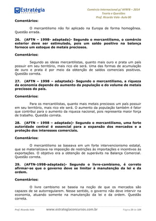 Comércio Internacional p/ AFRFB ʹ 2014 
Teoria e Questões 
Prof. Ricardo Vale- Aula 00 
Comentários: 
O mercantilismo não foi aplicado na Europa de forma homogênea. 
Questão errada. 
26. (AFTN – 1998- adaptada)- Segundo o mercantilismo, o comércio 
exterior deve ser estimulado, pois um saldo positivo na balança 
fornece um estoque de metais preciosos. 
Comentários: 
Segundo as ideias mercantilistas, quanto mais ouro e prata um país 
possuir em seu território, mais rico ele será. Uma das formas de acumulação 
de ouro e prata é por meio da obtenção de saldos comerciais positivos. 
Questão correta. 
27. (AFTN – 1998 – adaptada)- Segundo o mercantilismo, a riqueza 
da economia depende do aumento da população e do volume de metais 
preciosos do país. 
Comentários: 
Para os mercantilistas, quanto mais metais preciosos um país possuir 
em seu território, mais rico ele será. O aumento da população também é fator 
que contribui para o aumento da riqueza nacional, pois representa maior força 
de trabalho. Questão correta. 
28. (AFTN – 1998 – adaptada)- Segundo o mercantilismo, uma forte 
autoridade central é essencial para a expansão dos mercados e a 
proteção dos interesses comerciais. 
Comentários: 
O mercantilismo se baseava em um forte intervencionismo estatal, 
que se materializava na imposição de restrições às importações e incentivos às 
exportações. O objetivo era a obtenção de superávits na Balança Comercial. 
Questão correta. 
29. (AFTN-1998-adaptada)- Segundo o livre-cambismo, é correto 
afirmar-se que o governo deve se limitar à manutenção da lei e da 
ordem. 
Comentários: 
O livre cambismo se baseia na noção de que os mercados são 
capazes de se autorregularem. Nesse sentido, o governo não deve intervir na 
economia, atuando somente na manutenção da lei e da ordem. Questão 
correta. 
Prof. Ricardo Vale www.estrategiaconcursos.com.br Página 29 de 104 
 