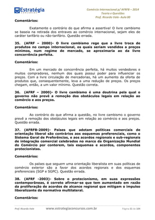 Comércio Internacional p/ AFRFB ʹ 2014 
Teoria e Questões 
Prof. Ricardo Vale- Aula 00 
Comentários: 
Exatamente o contrário do que afirma a assertiva! O livre cambismo 
se baseia na retirada dos entraves ao comércio internacional, sejam eles de 
caráter tarifário ou não-tarifário. Questão errada. 
35. (AFRF – 2000)- O livre cambismo rege que a livre troca de 
produtos no campo internacional, os quais seriam vendidos a preços 
mínimos, num regime de mercado, se aproximaria ao da livre 
concorrência perfeita. 
Comentários: 
Em um mercado de concorrência perfeita, há muitos vendedores e 
muitos compradores, nenhum dos quais possui poder para influenciar os 
preços. Com a livre circulação de mercadorias, há um aumento da oferta de 
produtos que, consequentemente, leva a uma redução de preços. Os preços 
chegam, então, a um valor mínimo. Questão correta. 
36. (AFRF – 2000)- O livre cambismo é uma doutrina pela qual o 
governo não prevê a remoção dos obstáculos legais em relação ao 
comércio e aos preços. 
Comentários: 
Ao contrário do que afirma a questão, no livre cambismo o governo 
prevê a remoção dos obstáculos legais em relação ao comércio e aos preços. 
Questão errada. 
37. (AFRFB-2009)- Países que adotam políticas comerciais de 
orientação liberal são contrários aos esquemas preferenciais, como o 
Sistema Geral de Preferências, e aos acordos regionais e sub-regionais 
de integração comercial celebrados no marco da Organização Mundial 
do Comércio por conterem, tais esquemas e acordos, componentes 
protecionistas. 
Comentários: 
Os países que seguem uma orientação liberalista em suas políticas de 
comércio exterior são a favor dos acordos regionais e dos esquemas 
preferenciais (SGP e SGPC). Questão errada. 
38. (AFRF -2003)- Sobre o protecionismo, em suas expressões 
contemporâneas, é correto afirmar-se que tem aumentado em razão 
da proliferação de acordos de alcance regional que mitigam o impulso 
liberalizante da normativa multilateral. 
Comentários: 
Prof. Ricardo Vale www.estrategiaconcursos.com.br Página 31 de 104 
 