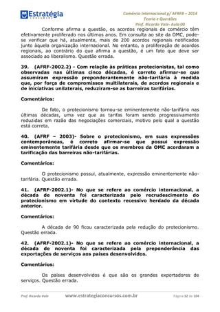 Comércio Internacional p/ AFRFB ʹ 2014 
Teoria e Questões 
Prof. Ricardo Vale- Aula 00 
Conforme afirma a questão, os acordos regionais de comércio têm 
efetivamente proliferado nos últimos anos. Em consulta ao site da OMC, pode-se 
verificar que há, atualmente, mais de 200 acordos regionais notificados 
junto àquela organização internacional. No entanto, a proliferação de acordos 
regionais, ao contrário do que afirma a questão, é um fato que deve ser 
associado ao liberalismo. Questão errada. 
39. (AFRF-2002.2) - Com relação às práticas protecionistas, tal como 
observadas nas últimas cinco décadas, é correto afirmar-se que 
assumiram expressão preponderantemente não-tarifária à medida 
que, por força de compromissos multilaterais, de acordos regionais e 
de iniciativas unilaterais, reduziram-se as barreiras tarifárias. 
Comentários: 
De fato, o protecionismo tornou-se eminentemente não-tarifário nas 
últimas décadas, uma vez que as tarifas foram sendo progressivamente 
reduzidas em razão das negociações comerciais, motivo pelo qual a questão 
está correta. 
40. (AFRF – 2003)- Sobre o protecionismo, em suas expressões 
contemporâneas, é correto afirmar-se que possui expressão 
eminentemente tarifária desde que os membros da OMC acordaram a 
tarificação das barreiras não-tarifárias. 
Comentários: 
O protecionismo possui, atualmente, expressão eminentemente não-tarifária. 
Questão errada. 
41. (AFRF-2002.1)- No que se refere ao comércio internacional, a 
década de noventa foi caracterizada pelo recrudescimento do 
protecionismo em virtude do contexto recessivo herdado da década 
anterior. 
Comentários: 
A década de 90 ficou caracterizada pela redução do protecionismo. 
Questão errada. 
42. (AFRF-2002.1)- No que se refere ao comércio internacional, a 
década de noventa foi caracterizada pela preponderância das 
exportações de serviços aos países desenvolvidos. 
Comentários: 
Os países desenvolvidos é que são os grandes exportadores de 
serviços. Questão errada. 
Prof. Ricardo Vale www.estrategiaconcursos.com.br Página 32 de 104 
 