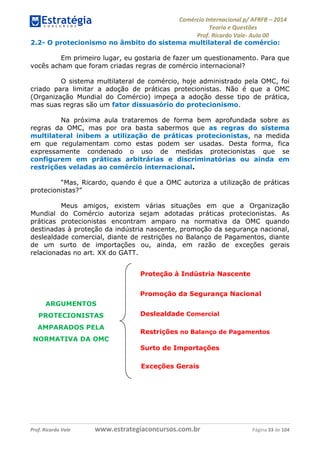 Comércio Internacional p/ AFRFB ʹ 2014 
Teoria e Questões 
Prof. Ricardo Vale- Aula 00 
2.2- O protecionismo no âmbito do sistema multilateral de comércio: 
Em primeiro lugar, eu gostaria de fazer um questionamento. Para que 
vocês acham que foram criadas regras de comércio internacional? 
O sistema multilateral de comércio, hoje administrado pela OMC, foi 
criado para limitar a adoção de práticas protecionistas. Não é que a OMC 
(Organização Mundial do Comércio) impeça a adoção desse tipo de prática, 
mas suas regras são um fator dissuasório do protecionismo. 
Na próxima aula trataremos de forma bem aprofundada sobre as 
regras da OMC, mas por ora basta sabermos que as regras do sistema 
multilateral inibem a utilização de práticas protecionistas, na medida 
em que regulamentam como estas podem ser usadas. Desta forma, fica 
expressamente condenado o uso de medidas protecionistas que se 
configurem em práticas arbitrárias e discriminatórias ou ainda em 
restrições veladas ao comércio internacional. 
“Mas, Ricardo, quando é que a OMC autoriza a utilização de práticas 
protecionistas?” 
Meus amigos, existem várias situações em que a Organização 
Mundial do Comércio autoriza sejam adotadas práticas protecionistas. As 
práticas protecionistas encontram amparo na normativa da OMC quando 
destinadas à proteção da indústria nascente, promoção da segurança nacional, 
deslealdade comercial, diante de restrições no Balanço de Pagamentos, diante 
de um surto de importações ou, ainda, em razão de exceções gerais 
relacionadas no art. XX do GATT. 
Proteção à Indústria Nascente 
Promoção da Segurança Nacional 
Deslealdade Comercial 
Restrições no Balanço de Pagamentos 
Surto de Importações 
Exceções Gerais 
ARGUMENTOS 
PROTECIONISTAS 
AMPARADOS PELA 
NORMATIVA DA OMC 
Prof. Ricardo Vale www.estrategiaconcursos.com.br Página 33 de 104 
 