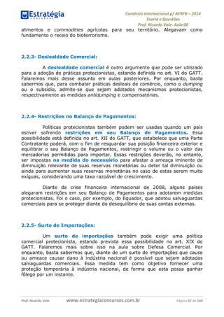 Comércio Internacional p/ AFRFB ʹ 2014 
Teoria e Questões 
Prof. Ricardo Vale- Aula 00 
alimentos e commodities agrícolas para seu território. Alegavam como 
fundamento o receio do bioterrorismo. 
2.2.3- Deslealdade Comercial: 
A deslealdade comercial é outro argumento que pode ser utilizado 
para a adoção de práticas protecionistas, estando definida no art. VI do GATT. 
Falaremos mais desse assunto em aulas posteriores. Por enquanto, basta 
sabermos que, para combater práticas desleais de comércio, como o dumping 
ou o subsídio, admite-se que sejam adotados mecanismos protecionistas, 
respectivamente as medidas antidumping e compensatórias. 
2.2.4- Restrições no Balanço de Pagamentos: 
Políticas protecionistas também podem ser usadas quando um país 
estiver sofrendo restrições em seu Balanço de Pagamentos. Essa 
possibilidade está definida no art. XII do GATT, que estabelece que uma Parte 
Contratante poderá, com o fim de resguardar sua posição financeira exterior e 
equilibrar o seu Balanço de Pagamentos, restringir o volume ou o valor das 
mercadorias permitidas para importar. Essas restrições deverão, no entanto, 
ser impostas na medida do necessário para afastar a ameaça iminente de 
diminuição relevante de suas reservas monetárias ou deter tal diminuição ou 
ainda para aumentar suas reservas monetárias no caso de estas serem muito 
exíguas, considerando uma taxa razoável de crescimento. 
Diante da crise financeira internacional de 2008, alguns países 
alegaram restrições em seu Balanço de Pagamentos para adotarem medidas 
protecionistas. Foi o caso, por exemplo, do Equador, que adotou salvaguardas 
comerciais para se proteger diante do desequilíbrio de suas contas externas. 
2.2.5- Surto de Importações: 
Um surto de importações também pode exigir uma política 
comercial protecionista, estando prevista essa possibilidade no art. XIX do 
GATT. Falaremos mais sobre isso na aula sobre Defesa Comercial. Por 
enquanto, basta sabermos que, diante de um surto de importações que cause 
ou ameace causar dano à indústria nacional é possível que sejam adotadas 
salvaguardas comerciais. Essa medida tem como objetivo fornecer uma 
proteção temporária à indústria nacional, de forma que esta possa ganhar 
fôlego por um instante. 
Prof. Ricardo Vale www.estrategiaconcursos.com.br Página 37 de 104 
 