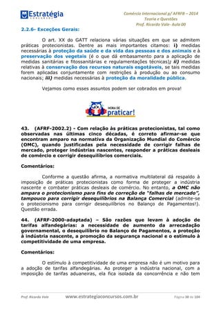 Comércio Internacional p/ AFRFB ʹ 2014 
Teoria e Questões 
Prof. Ricardo Vale- Aula 00 
2.2.6- Exceções Gerais: 
O art. XX do GATT relaciona várias situações em que se admitem 
práticas protecionistas. Dentre as mais importantes citamos: i) medidas 
necessárias à proteção da saúde e da vida das pessoas e dos animais e à 
preservação dos vegetais (é o que dá embasamento para a aplicação de 
medidas sanitárias e fitossanitárias e regulamentações técnicas); ii) medidas 
relativas à conservação dos recursos naturais esgotáveis, se tais medidas 
forem aplicadas conjuntamente com restrições à produção ou ao consumo 
nacionais; iii) medidas necessárias à proteção da moralidade pública. 
Vejamos como esses assuntos podem ser cobrados em prova! 
43. (AFRF-2002.2) - Com relação às práticas protecionistas, tal como 
observadas nas últimas cinco décadas, é correto afirmar-se que 
encontram amparo na normativa da Organização Mundial do Comércio 
(OMC), quando justificadas pela necessidade de corrigir falhas de 
mercado, proteger indústrias nascentes, responder a práticas desleais 
de comércio e corrigir desequilíbrios comerciais. 
Comentários: 
Conforme a questão afirma, a normativa multilateral dá respaldo à 
imposição de práticas protecionistas como forma de proteger a indústria 
nascente e combater práticas desleais de comércio. No entanto, a OMC não 
ampara o protecionismo para fins de correção de “falhas de mercado”, 
tampouco para corrigir desequilíbrios na Balança Comercial (admite-se 
o protecionismo para corrigir desequilíbrios no Balanço de Pagamentos!). 
Questão errada. 
44. (AFRF-2000-adaptada) – São razões que levam à adoção de 
tarifas alfandegárias: a necessidade de aumento da arrecadação 
governamental, o desequilíbrio no Balanço de Pagamentos, a proteção 
à indústria nascente, a promoção da segurança nacional e o estímulo à 
competitividade de uma empresa. 
Comentários: 
O estímulo à competitividade de uma empresa não é um motivo para 
a adoção de tarifas alfandegárias. Ao proteger a indústria nacional, com a 
imposição de tarifas aduaneiras, ela fica isolada da concorrência e não tem 
Prof. Ricardo Vale www.estrategiaconcursos.com.br Página 38 de 104 
 