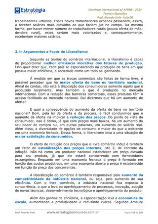 Comércio Internacional p/ AFRFB ʹ 2014 
Teoria e Questões 
Prof. Ricardo Vale- Aula 00 
trabalhadores urbanos. Esses novos trabalhadores urbanos passariam, assim, 
a receber salários mais elevados ao que faziam jus no campo. Da mesma 
forma, por haver menor número de trabalhadores rurais (pouca oferta de mão-de- 
obra rural), estes seriam mais valorizados e, consequentemente, 
receberiam maiores salários. 
2.4- Argumentos a Favor do Liberalismo: 
Segundo as teorias do comércio internacional, o liberalismo é capaz 
de proporcionar melhor eficiência alocativa dos fatores de produção. 
Isso quer dizer que, cada país se especializando na produção de bens em que 
possua maior eficiência, a sociedade como um todo sai ganhando. 
À medida em que as trocas comerciais são feitas de forma livre, é 
possível perceber que há maior oferta de bens no território nacional. 
Afinal de contas, não está à disposição dos consumidores somente aquilo que é 
produzido localmente, mas também o que é produzido no mercado 
internacional. Com a redução das barreiras comerciais, esses produtos têm o 
acesso facilitado ao mercado nacional. Daí dizermos que há um aumento de 
oferta! 
E qual a consequência do aumento da oferta de bens no território 
nacional? Bom, pela lei da oferta e da procura, é fácil concluirmos que o 
aumento da oferta irá implicar a redução dos preços. Do ponto de vista do 
consumidor, isso é ótimo, já que com preços mais baixos, há um aumento do 
seu poder de compra ou, em outras palavras, um aumento do salário real. 
Além disso, a diversidade de opções de consumo é maior do que a existente 
em uma economia fechada. Dessa forma, o liberalismo leva a uma situação de 
maior satisfação do consumidor. 
O efeito de redução dos preços que o livre comércio induz é também 
um fator de estabilização dos preços internos, isto é, de controle da 
inflação. Não há como um produtor nacional estabelecer um preço elevado 
para seu produto, já que ele estará concorrendo com fornecedores 
estrangeiros. Enquanto em uma economia fechada o preço é formado em 
função dos custos produtivos, em uma economia aberta o preço é estabelecido 
em função do preço dos concorrentes. 
A liberalização do comércio é também responsável pelo aumento da 
competitividade da indústria nacional, ou seja, pelo aumento de sua 
eficiência. Com o livre comércio, a indústria nacional fica exposta à 
concorrência, o que a leva ao aperfeiçoamento de processos, inovação, adoção 
de novas técnicas, desenvolvimento tecnológico e aperfeiçoamento do produto. 
Além dos ganhos de eficiência, a especialização leva a economias de 
escala, aumentando a produtividade e reduzindo custos. Segundo Amaury 
Prof. Ricardo Vale www.estrategiaconcursos.com.br Página 43 de 104 
 