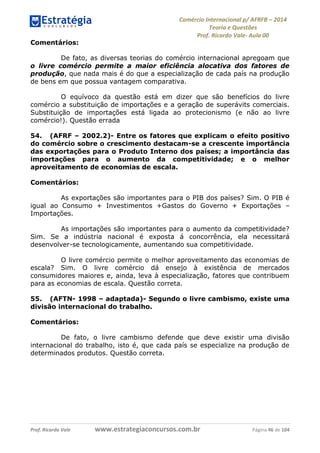 Comércio Internacional p/ AFRFB ʹ 2014 
Teoria e Questões 
Prof. Ricardo Vale- Aula 00 
Comentários: 
De fato, as diversas teorias do comércio internacional apregoam que 
o livre comércio permite a maior eficiência alocativa dos fatores de 
produção, que nada mais é do que a especialização de cada país na produção 
de bens em que possua vantagem comparativa. 
O equívoco da questão está em dizer que são benefícios do livre 
comércio a substituição de importações e a geração de superávits comerciais. 
Substituição de importações está ligada ao protecionismo (e não ao livre 
comércio!). Questão errada 
54. (AFRF – 2002.2)- Entre os fatores que explicam o efeito positivo 
do comércio sobre o crescimento destacam-se a crescente importância 
das exportações para o Produto Interno dos países; a importância das 
importações para o aumento da competitividade; e o melhor 
aproveitamento de economias de escala. 
Comentários: 
As exportações são importantes para o PIB dos países? Sim. O PIB é 
igual ao Consumo + Investimentos +Gastos do Governo + Exportações – 
Importações. 
As importações são importantes para o aumento da competitividade? 
Sim. Se a indústria nacional é exposta á concorrência, ela necessitará 
desenvolver-se tecnologicamente, aumentando sua competitividade. 
O livre comércio permite o melhor aproveitamento das economias de 
escala? Sim. O livre comércio dá ensejo à existência de mercados 
consumidores maiores e, ainda, leva à especialização, fatores que contribuem 
para as economias de escala. Questão correta. 
55. (AFTN- 1998 – adaptada)- Segundo o livre cambismo, existe uma 
divisão internacional do trabalho. 
Comentários: 
De fato, o livre cambismo defende que deve existir uma divisão 
internacional do trabalho, isto é, que cada país se especialize na produção de 
determinados produtos. Questão correta. 
Prof. Ricardo Vale www.estrategiaconcursos.com.br Página 46 de 104 
 