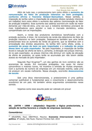Comércio Internacional p/ AFRFB ʹ 2014 
Teoria e Questões 
Prof. Ricardo Vale- Aula 00 
Além de tudo isso, o protecionismo tem como efeito o aumento da 
remuneração do fator de produção intensivo no bem protegido, 
conforme afirma o Teorema Stolper-Samuelson. Nesse sentido, a 
imposição de tarifas sobre a importação de produtos têxteis (produto intensivo 
em trabalho) terá como efeito o aumento dos salários (remuneração do fator 
de produção trabalho). Esse aumento dos salários ocorrerá em razão da maior 
demanda por mão-de-obra, uma vez que a indústria doméstica precisará de 
mais trabalhadores para atender a todo o mercado doméstico, antes 
compartilhado com as importações. 
Assim, a renda dos produtores domésticos beneficiados com a 
proteção aumenta, é dizer, há incremento da renda dos detentores do fator de 
produção intensivo no bem protegido. Destaque-se também que uma tarifa 
protecionista leva ao aumento da renda do governo, que se beneficia com a 
arrecadação dos direitos aduaneiros. As tarifas têm como efeito, ainda, o 
aumento do preço do bem no país importador e a redução do preço 
desse bem no país exportador. No país importador, a imposição de tarifas 
levará à redução da oferta de bens e, portanto, à elevação dos preços internos. 
Já no país exportador, os preços internos irão diminuir em razão da elevação 
da oferta de produtos, os quais terão se acumulado por não terem obtido 
acesso ao mercado do país importador. 
Segundo Paul Krugman24, um dos ganhos do livre comércio são as 
economias de escala. Em mercados protegidos, nos quais há menor 
concorrência e maiores lucros, há incentivo à entrada de muitas empresas. 
Com o aumento do número de empresas em um mercado restrito, cada uma 
irá produzir em escala ineficiente. Nessa situação, ocorrerão deseconomias 
de escala. 
Sob uma ótica intervencionista, o protecionismo é uma política 
comercial justificável e fundamental para o crescimento e desenvolvimento 
econômico de um país. Há também vários argumentos consistentes nesse 
sentido. 
Vejamos como esse assunto pode ser cobrado em prova! 
56. (AFTN – 1998 – adaptada)- Segundo a lógica protecionista, a 
adoção de tarifas favorece a criação de empresas nacionais. 
Comentários: 
24 KRUGMAN, Paul; OBSTFELD, Maurice. Economia Internacional: teoria e 
política. 8ª edição, São Paulo: Pearson Prentice Hall. 2010 
Prof. Ricardo Vale www.estrategiaconcursos.com.br Página 49 de 104 
 