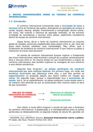 Comércio Internacional p/ AFRFB ʹ 2014 
Teoria e Questões 
Prof. Ricardo Vale- Aula 00 
1- BREVES CONSIDERAÇÕES SOBRE AS TEORIAS DO COMÉRCIO 
INTERNACIONAL: 
1.1- Introdução: 
O comércio internacional compreende toda a circulação de bens e 
serviços entre as fronteiras dos países, abrangendo as operações de compra e 
venda, aluguel, leasing, doação, financiamento e consignação, dentre outras. 
Em suma, não importa a natureza da operação realizada; se ela envolver 
circulação de mercadorias e serviços entre países, poderemos considerá-la 
dentro do escopo do comércio internacional. 
Dessa forma, dá-se o nome de comércio internacional ao conjunto 
global de relações comerciais estabelecidas pelos países entre si, por meio das 
quais estes buscam satisfazer suas necessidades. Mas, afinal, qual o 
fundamento da existência do comércio internacional? O que motiva os países a 
realizarem as trocas internacionais? 
As teorias do comércio internacional buscam explicar o fundamento 
das trocas internacionais, determinando o porquê de os países comercializarem 
bens e serviços entre si. Ao mesmo tempo em que fundamentam a origem do 
comércio internacional, elas também explicam as vantagens do livre comércio 
e seus efeitos econômicos. 
Segundo Paul Krugman1, os países participam do comércio 
internacional por dois motivos básicos. Em primeiro lugar, em razão dos 
benefícios decorrentes das diferenças entre eles, o que lhes permite se 
especializarem na produção daquilo que fazem melhor em relação aos 
outros. Em segundo lugar, porque a especialização leva a economias de 
escala, isto é, ao se especializarem, os países produzem numa escala maior e 
de maneira mais eficiente do que se produzissem eles mesmos todos os bens 
de que necessitam. 
POR QUE OS PAÍSES 
PARTICIPAM DO COMÉRCIO 
INTERNACIONAL? 
Diferenças na dotação de 
fatores de produção 
Economias de Escala 
Com efeito, é muito difícil imaginar o mundo de hoje sem o fenômeno 
do comércio internacional. A globalização e a interdependência entre os países 
aprofundou-se destacadamente na segunda metade do século XX, gerando um 
1 KRUGMAN, Paul; OBSTFELD, Maurice. Economia Internacional: teoria e política. 
8ª edição, São Paulo: Pearson Prentice Hall. 2010 
Prof. Ricardo Vale www.estrategiaconcursos.com.br Página 5 de 104 
 