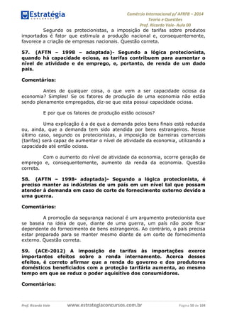 Comércio Internacional p/ AFRFB ʹ 2014 
Teoria e Questões 
Prof. Ricardo Vale- Aula 00 
Segundo os protecionistas, a imposição de tarifas sobre produtos 
importados é fator que estimula a produção nacional e, consequentemente, 
favorece a criação de empresas nacionais. Questão correta. 
57. (AFTN – 1998 – adaptada)- Segundo a lógica protecionista, 
quando há capacidade ociosa, as tarifas contribuem para aumentar o 
nível de atividade e de emprego, e, portanto, de renda de um dado 
país. 
Comentários: 
Antes de qualquer coisa, o que vem a ser capacidade ociosa da 
economia? Simples! Se os fatores de produção de uma economia não estão 
sendo plenamente empregados, diz-se que esta possui capacidade ociosa. 
E por que os fatores de produção estão ociosos? 
Uma explicação é a de que a demanda pelos bens finais está reduzida 
ou, ainda, que a demanda tem sido atendida por bens estrangeiros. Nesse 
último caso, segundo os protecionistas, a imposição de barreiras comerciais 
(tarifas) será capaz de aumentar o nível de atividade da economia, utilizando a 
capacidade até então ociosa. 
Com o aumento do nível de atividade da economia, ocorre geração de 
emprego e, consequentemente, aumento da renda da economia. Questão 
correta. 
58. (AFTN – 1998- adaptada)- Segundo a lógica protecionista, é 
preciso manter as indústrias de um país em um nível tal que possam 
atender à demanda em caso de corte de fornecimento externo devido a 
uma guerra. 
Comentários: 
A promoção da segurança nacional é um argumento protecionista que 
se baseia na ideia de que, diante de uma guerra, um país não pode ficar 
dependente do fornecimento de bens estrangeiros. Ao contrário, o país precisa 
estar preparado para se manter mesmo diante de um corte de fornecimento 
externo. Questão correta. 
59. (ACE-2012) A imposição de tarifas às importações exerce 
importantes efeitos sobre a renda internamente. Acerca desses 
efeitos, é correto afirmar que a renda do governo e dos produtores 
domésticos beneficiados com a proteção tarifária aumenta, ao mesmo 
tempo em que se reduz o poder aquisitivo dos consumidores. 
Comentários: 
Prof. Ricardo Vale www.estrategiaconcursos.com.br Página 50 de 104 
 