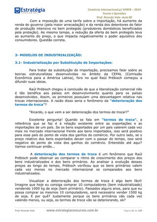 Comércio Internacional p/ AFRFB ʹ 2014 
Teoria e Questões 
Prof. Ricardo Vale- Aula 00 
Com a imposição de uma tarifa sobre a importação, há aumento da 
renda do governo (pela maior arrecadação) e da renda dos detentores do fator 
de produção intensivo no bem protegido (produtores domésticos beneficiados 
pela proteção). Ao mesmo tempo, a redução da oferta do bem protegido leva 
ao aumento do preço, o que impacta negativamente o poder aquisitivo dos 
consumidores. Questão correta. 
3- MODELOS DE INDUSTRIALIZAÇÃO: 
3.1- Industrialização por Substituição de Importações: 
Para tratar da substituição de importação, precisamos falar sobre as 
teorias estruturalistas desenvolvidas no âmbito da CEPAL (Comissão 
Econômica para a América Latina), foro no qual Raúl Prébisch começou a 
difundir suas ideias. 
Raúl Prébisch chegou à conclusão de que a liberalização comercial não 
é tão benéfica aos países em desenvolvimento quanto para os países 
desenvolvidos. Assim, os primeiros possuíam uma desvantagem relativa nas 
trocas internacionais. A razão disso seria o fenômeno da “deterioração dos 
termos de troca”? 
“Ricardo, o que vem a ser deterioração dos termos de troca!?” 
Excelente pergunta! Quando se fala em “termos de troca”, a 
referência que se faz é à relação existente entre as exportações e as 
importações de um país. Se os bens exportados por um país valerem cada vez 
mais no mercado internacional frente aos bens importados, isso será positivo 
para esse país do ponto de vista dos ganhos do comércio. Por outro lado, se o 
preço relativo dos bens exportados decair com o passar do tempo, isso será 
negativo do ponto de vista dos ganhos do comércio. Entendido até aqui? 
Vamos continuar então... 
A deterioração dos termos de troca é um fenômeno que Raúl 
Prébisch pode observar ao comparar o ritmo de crescimento dos preços dos 
bens industrializados e dos bens primários. Ao analisar a evolução desses 
preços ao longo do tempo, Prébisch verificou que os bens primários valem 
cada vez menos no mercado internacional se comparados aos bens 
industrializados. 
Visualizar a deterioração dos termos de troca é algo bem fácil! 
Imagine que hoje eu consiga comprar 10 computadores (bem industrializado) 
vendendo 1000 kg de soja (bem primário). Passados alguns anos, para que eu 
possa comprar os mesmos 10 computadores, será necessário vender 1500 kg 
de soja. E por quê? Justamente porque os bens primários vão cada vez 
valendo menos, ou seja, os termos de troca vão se deteriorando, ok? 
Prof. Ricardo Vale www.estrategiaconcursos.com.br Página 51 de 104 
 
