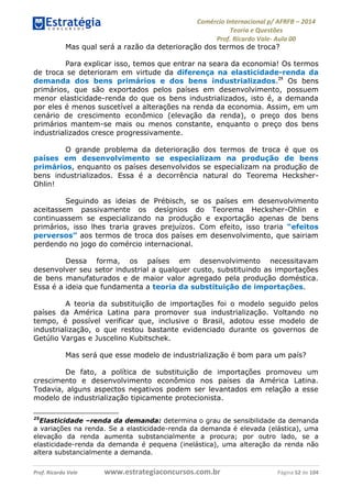 Comércio Internacional p/ AFRFB ʹ 2014 
Teoria e Questões 
Prof. Ricardo Vale- Aula 00 
Mas qual será a razão da deterioração dos termos de troca? 
Para explicar isso, temos que entrar na seara da economia! Os termos 
de troca se deterioram em virtude da diferença na elasticidade-renda da 
demanda dos bens primários e dos bens industrializados.25 Os bens 
primários, que são exportados pelos países em desenvolvimento, possuem 
menor elasticidade-renda do que os bens industrializados, isto é, a demanda 
por eles é menos suscetível a alterações na renda da economia. Assim, em um 
cenário de crescimento econômico (elevação da renda), o preço dos bens 
primários mantem-se mais ou menos constante, enquanto o preço dos bens 
industrializados cresce progressivamente. 
O grande problema da deterioração dos termos de troca é que os 
países em desenvolvimento se especializam na produção de bens 
primários, enquanto os países desenvolvidos se especializam na produção de 
bens industrializados. Essa é a decorrência natural do Teorema Hecksher- 
Ohlin! 
Seguindo as ideias de Prébisch, se os países em desenvolvimento 
aceitassem passivamente os desígnios do Teorema Hecksher-Ohlin e 
continuassem se especializando na produção e exportação apenas de bens 
primários, isso lhes traria graves prejuízos. Com efeito, isso traria “efeitos 
perversos” aos termos de troca dos países em desenvolvimento, que sairiam 
perdendo no jogo do comércio internacional. 
Dessa forma, os países em desenvolvimento necessitavam 
desenvolver seu setor industrial a qualquer custo, substituindo as importações 
de bens manufaturados e de maior valor agregado pela produção doméstica. 
Essa é a ideia que fundamenta a teoria da substituição de importações. 
A teoria da substituição de importações foi o modelo seguido pelos 
países da América Latina para promover sua industrialização. Voltando no 
tempo, é possível verificar que, inclusive o Brasil, adotou esse modelo de 
industrialização, o que restou bastante evidenciado durante os governos de 
Getúlio Vargas e Juscelino Kubitschek. 
Mas será que esse modelo de industrialização é bom para um país? 
De fato, a política de substituição de importações promoveu um 
crescimento e desenvolvimento econômico nos países da América Latina. 
Todavia, alguns aspectos negativos podem ser levantados em relação a esse 
modelo de industrialização tipicamente protecionista. 
25Elasticidade –renda da demanda: determina o grau de sensibilidade da demanda 
a variações na renda. Se a elasticidade-renda da demanda é elevada (elástica), uma 
elevação da renda aumenta substancialmente a procura; por outro lado, se a 
elasticidade-renda da demanda é pequena (inelástica), uma alteração da renda não 
altera substancialmente a demanda. 
Prof. Ricardo Vale www.estrategiaconcursos.com.br Página 52 de 104 
 