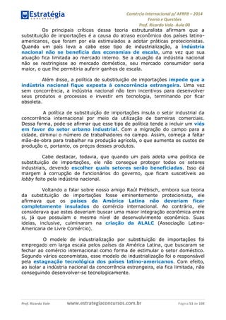 Comércio Internacional p/ AFRFB ʹ 2014 
Teoria e Questões 
Prof. Ricardo Vale- Aula 00 
Os principais críticos dessa teoria estruturalista afirmam que a 
substituição de importações é a causa do atraso econômico dos países latino-americanos, 
que foram por ela estimulados a adotar práticas protecionistas. 
Quando um país leva a cabo esse tipo de industrialização, a indústria 
nacional não se beneficia das economias de escala, uma vez que sua 
atuação fica limitada ao mercado interno. Se a atuação da indústria nacional 
não se restringisse ao mercado doméstico, seu mercado consumidor seria 
maior, o que lhe permitiria auferir ganhos de escala. 
Além disso, a política de substituição de importações impede que a 
indústria nacional fique exposta à concorrência estrangeira. Uma vez 
sem concorrência, a indústria nacional não tem incentivos para desenvolver 
seus produtos e processos e investir em tecnologia, terminando por ficar 
obsoleta. 
A política de substituição de importações insula o setor industrial da 
concorrência internacional por meio da utilização de barreiras comerciais. 
Dessa forma, pode-se afirmar que esse tipo de política tende a incluir um viés 
em favor do setor urbano industrial. Com a migração do campo para a 
cidade, diminui o número de trabalhadores no campo. Assim, começa a faltar 
mão-de-obra para trabalhar na produção agrícola, o que aumenta os custos de 
produção e, portanto, os preços desses produtos. 
Cabe destacar, todavia, que quando um país adota uma política de 
substituição de importações, ele não consegue proteger todos os setores 
industriais, devendo escolher quais setores serão beneficiadas. Isso dá 
margem à corrupção de funcionários do governo, que ficam suscetíveis ao 
lobby feito pela indústria nacional. 
Voltando a falar sobre nosso amigo Raúl Prébisch, embora sua teoria 
da substituição de importações fosse eminentemente protecionista, ele 
afirmava que os países da América Latina não deveriam ficar 
completamente insulados do comércio internacional. Ao contrário, ele 
considerava que estes deveriam buscar uma maior integração econômica entre 
si, já que possuíam o mesmo nível de desenvolvimento econômico. Suas 
ideias, inclusive, culminaram na criação da ALALC (Associação Latino- 
Americana de Livre Comércio). 
O modelo de industrialização por substituição de importações foi 
empregado em larga escala pelos países da América Latina, que buscaram se 
fechar ao comércio internacional como forma de estimular o setor doméstico. 
Segundo vários economistas, esse modelo de industrialização foi o responsável 
pela estagnação tecnológica dos países latino-americanos. Com efeito, 
ao isolar a indústria nacional da concorrência estrangeira, ela fica limitada, não 
conseguindo desenvolver-se tecnologicamente. 
Prof. Ricardo Vale www.estrategiaconcursos.com.br Página 53 de 104 
 