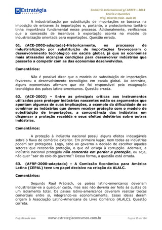 Comércio Internacional p/ AFRFB ʹ 2014 
Teoria e Questões 
Prof. Ricardo Vale- Aula 00 
A industrialização por substituição de importações se baseava na 
imposição de entraves às importações e, portanto, o protecionismo tarifário 
tinha importância fundamental nesse processo. Adicionalmente, verificamos 
que a concessão de incentivos à exportação ocorria no modelo de 
industrialização orientada para exportações. Questão errada. 
61. (ACE-2002-adaptada)-Historicamente, os processos de 
industrialização por substituição de importações favoreceram o 
desenvolvimento tecnológico em escala global, já que as economias 
mais atrasadas alcançam condições para desenvolver indústrias que 
passarão a competir com as das economias desenvolvidas. 
Comentários: 
Não é possível dizer que o modelo de substituição de importações 
favoreceu o desenvolvimento tecnológico em escala global. Ao contrário, 
alguns economistas afirmam que ele foi responsável pela estagnação 
tecnológica dos países latino-americanos. Questão errada. 
62. (ACE-2002) – Entre as principais críticas aos instrumentos 
utilizados para proteger indústrias nascentes estão os argumentos que 
apontam algumas de suas implicações, a exemplo da dificuldade de se 
combinar as indústrias que devem receber proteção com o modelo de 
substituição de importações, a concordância das indústrias em 
dispensar a proteção recebida e seus efeitos deletérios sobre outras 
indústrias. 
Comentários: 
A proteção à indústria nacional possui alguns efeitos indesejáveis 
sobre o fluxo de comércio exterior. Em primeiro lugar, nem todas as indústrias 
podem ser protegidas. Logo, cabe ao governo a decisão de escolher aqueles 
setores que receberão proteção, o que dá ensejo à corrupção. Ademais, a 
indústria nacional protegida não concorda em perder a proteção, ou seja, 
não quer “sair do colo do governo”! Dessa forma, a questão está errada. 
63. (AFRF-2000-adaptada) – A Comissão Econômica para América 
Latina (CEPAL) teve um papel decisivo na criação da ALALC. 
Comentários: 
Segundo Raúl Prébisch, os países latino-americanos deveriam 
industrializar-se a qualquer custo, mas isso não deveria ser feito às custas de 
um isolamento total. Os países latino-americanos deveriam realizar trocas 
comerciais entre si, integrando-se economicamente. Essas ideias deram 
origem à Associação Latino-Americana de Livre Comércio (ALALC). Questão 
correta. 
Prof. Ricardo Vale www.estrategiaconcursos.com.br Página 55 de 104 
 