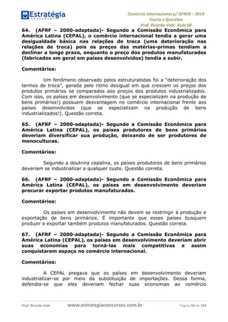 Comércio Internacional p/ AFRFB ʹ 2014 
Teoria e Questões 
Prof. Ricardo Vale- Aula 00 
64. (AFRF – 2000-adaptada)- Segundo a Comissão Econômica para 
América Latina (CEPAL), o comércio internacional tendia a gerar uma 
desigualdade básica nas relações de troca (uma deterioração nas 
relações de troca) pois os preços das matérias-primas tendiam a 
declinar a longo prazo, enquanto o preço dos produtos manufaturados 
(fabricados em geral em países desenvolvidos) tendia a subir. 
Comentários: 
Um fenômeno observado pelos estruturalistas foi a “deterioração dos 
termos de troca”, gerada pelo ritmo desigual em que crescem os preços dos 
produtos primários se comparados aos preços dos produtos industrializados. 
Com isso, os países em desenvolvimento (que se especializam na produção de 
bens primários!) possuem desvantagem no comércio internacional frente aos 
países desenvolvidos (que se especializam na produção de bens 
industrializados!). Questão correta. 
65. (AFRF – 2000-adaptada)- Segundo a Comissão Econômica para 
América Latina (CEPAL), os países produtores de bens primários 
deveriam diversificar sua produção, deixando de ser produtores de 
monoculturas. 
Comentários: 
Segundo a doutrina cepalina, os países produtores de bens primários 
deveriam se industrializar a qualquer custo. Questão correta. 
66. (AFRF – 2000-adaptada)- Segundo a Comissão Econômica para 
América Latina (CEPAL), os países em desenvolvimento deveriam 
procurar exportar produtos manufaturados. 
Comentários: 
Os países em desenvolvimento não devem se restringir à produção e 
exportação de bens primários. É importante que esses países busquem 
produzir e exportar também produtos manufaturados. Questão correta. 
67. (AFRF – 2000-adaptada)- Segundo a Comissão Econômica para 
América Latina (CEPAL), os países em desenvolvimento deveriam abrir 
suas economias para torná-las mais competitivas e assim 
conquistarem espaço no comércio internacional. 
Comentários: 
A CEPAL pregava que os países em desenvolvimento deveriam 
industrializar-se por meio da substituição de importações. Dessa forma, 
defendia-se que eles deveriam fechar suas economias ao comércio 
Prof. Ricardo Vale www.estrategiaconcursos.com.br Página 56 de 104 
 