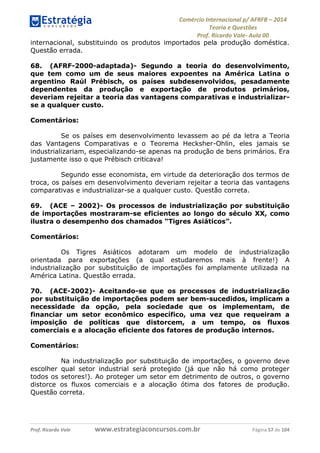 Comércio Internacional p/ AFRFB ʹ 2014 
Teoria e Questões 
Prof. Ricardo Vale- Aula 00 
internacional, substituindo os produtos importados pela produção doméstica. 
Questão errada. 
68. (AFRF-2000-adaptada)- Segundo a teoria do desenvolvimento, 
que tem como um de seus maiores expoentes na América Latina o 
argentino Raúl Prébisch, os países subdesenvolvidos, pesadamente 
dependentes da produção e exportação de produtos primários, 
deveriam rejeitar a teoria das vantagens comparativas e industrializar-se 
a qualquer custo. 
Comentários: 
Se os países em desenvolvimento levassem ao pé da letra a Teoria 
das Vantagens Comparativas e o Teorema Hecksher-Ohlin, eles jamais se 
industrializariam, especializando-se apenas na produção de bens primários. Era 
justamente isso o que Prébisch criticava! 
Segundo esse economista, em virtude da deterioração dos termos de 
troca, os países em desenvolvimento deveriam rejeitar a teoria das vantagens 
comparativas e industrializar-se a qualquer custo. Questão correta. 
69. (ACE – 2002)- Os processos de industrialização por substituição 
de importações mostraram-se eficientes ao longo do século XX, como 
ilustra o desempenho dos chamados “Tigres Asiáticos”. 
Comentários: 
Os Tigres Asiáticos adotaram um modelo de industrialização 
orientada para exportações (a qual estudaremos mais à frente!) A 
industrialização por substituição de importações foi amplamente utilizada na 
América Latina. Questão errada. 
70. (ACE-2002)- Aceitando-se que os processos de industrialização 
por substituição de importações podem ser bem-sucedidos, implicam a 
necessidade da opção, pela sociedade que os implementam, de 
financiar um setor econômico específico, uma vez que requeiram a 
imposição de políticas que distorcem, a um tempo, os fluxos 
comerciais e a alocação eficiente dos fatores de produção internos. 
Comentários: 
Na industrialização por substituição de importações, o governo deve 
escolher qual setor industrial será protegido (já que não há como proteger 
todos os setores!). Ao proteger um setor em detrimento de outros, o governo 
distorce os fluxos comerciais e a alocação ótima dos fatores de produção. 
Questão correta. 
Prof. Ricardo Vale www.estrategiaconcursos.com.br Página 57 de 104 
 