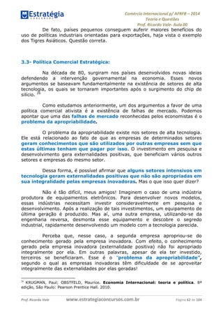 Comércio Internacional p/ AFRFB ʹ 2014 
Teoria e Questões 
Prof. Ricardo Vale- Aula 00 
De fato, países pequenos conseguem auferir maiores benefícios do 
uso de políticas industriais orientadas para exportações, haja vista o exemplo 
dos Tigres Asiáticos. Questão correta. 
3.3- Política Comercial Estratégica: 
Na década de 80, surgiram nos países desenvolvidos novas ideias 
defendendo a intervenção governamental na economia. Esses novos 
argumentos se baseavam fundamentalmente na existência de setores de alta 
tecnologia, os quais se tornaram importantes após o surgimento do chip de 
silício. 26 
Como estudamos anteriormente, um dos argumentos a favor de uma 
política comercial ativista é a existência de falhas de mercado. Podemos 
apontar que uma das falhas de mercado reconhecidas pelos economistas é o 
problema da apropriabilidade. 
O problema da apropriabilidade existe nos setores de alta tecnologia. 
Ele está relacionado ao fato de que as empresas de determinados setores 
geram conhecimentos que são utilizados por outras empresas sem que 
estas últimas tenham que pagar por isso. O investimento em pesquisa e 
desenvolvimento gera externalidades positivas, que beneficiam vários outros 
setores e empresas do mesmo setor. 
Dessa forma, é possível afirmar que alguns setores intensivos em 
tecnologia geram externalidades positivas que não são apropriadas em 
sua integralidade pelas empresas inovadoras. Mas o que isso quer dizer? 
Não é tão difícil, meus amigos! Imaginem o caso de uma indústria 
produtora de equipamentos eletrônicos. Para desenvolver novos modelos, 
essas indústrias necessitam investir consideravelmente em pesquisa e 
desenvolvimento. Após a realização de tais investimentos, um equipamento de 
última geração é produzido. Mas aí, uma outra empresa, utilizando-se da 
engenharia reversa, desmonta esse equipamento e descobre o segredo 
industrial, rapidamente desenvolvendo um modelo com a tecnologia parecida. 
Perceba que, nesse caso, a segunda empresa apropriou-se do 
conhecimento gerado pela empresa inovadora. Com efeito, o conhecimento 
gerado pela empresa inovadora (externalidade positiva) não foi apropriado 
integralmente por ela. Em outras palavras, apesar de ela ter investido, 
terceiros se beneficiaram. Esse é o “problema da apropriabilidade”, 
segundo o qual as empresas inovadoras têm dificuldade de se aproveitar 
integralmente das externalidades por elas geradas! 
26 KRUGMAN, Paul; OBSTFELD, Maurice. Economia Internacional: teoria e política. 8ª 
edição, São Paulo: Pearson Prentice Hall. 2010. 
Prof. Ricardo Vale www.estrategiaconcursos.com.br Página 62 de 104 
 