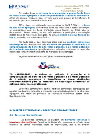 Comércio Internacional p/ AFRFB ʹ 2014 
Teoria e Questões 
Prof. Ricardo Vale- Aula 00 
Em razão disso, o governo deve estimular a produção de bens 
de maior valor agregado e de maior potencial de irradiação econômica. 
Afinal de contas, ninguém quer investir para que outros se beneficiem. É 
necessário, portanto, um estímulo estatal! 
Além disso, nos utilizando dos conceitos de Raúl Prébisch, os bens 
de alto valor agregado vão valendo cada vez mais com o passar do tempo, 
se comparados com os bens primários, cujos termos de troca vão se 
deteriorando. Dessa forma, se um país estimula a produção e exportação 
desses bens de maior valor agregado, há uma melhoria em seus termos de 
troca, gerando crescimento econômico. 
Por tudo isso é que podemos dizer que as políticas comerciais 
estratégicas se caracterizam pelo estímulo do governo à produção e à 
competitividade de bens de alto valor agregado e de maior potencial 
de irradiação econômica (geração de externalidades positivas), os quais são 
destinados fundamentalmente para os mercados de exportação. 
Vejamos como esse assunto já foi cobrado em prova! 
78. (AFRFB-2009)- A ênfase ao estímulo à produção e à 
competitividade de bens de alto valor agregado e de maior potencial 
de irradiação econômica e tecnológica a serem destinados 
fundamentalmente para os mercados de exportação caracteriza as 
políticas comerciais estratégicas. 
Conforme comentamos acima, políticas comerciais estratégicas são 
aquelas que buscam estimular a produção e a exportação de bens de alto valor 
agregado, em razão do potencial de irradiação econômica desses bens. 
Questão correta. 
4- BARREIRAS TARIFÁRIAS / BARREIRAS NÃO-TARIFÁRIAS: 
4.1- Barreiras não-tarifárias: 
As barreiras comerciais se dividem em barreiras tarifárias e 
barreiras não-tarifárias. Barreiras tarifárias são, conforme o próprio nome 
explicita, as tarifas incidentes sobre as importações, isto é, os direitos 
Prof. Ricardo Vale www.estrategiaconcursos.com.br Página 63 de 104 
 