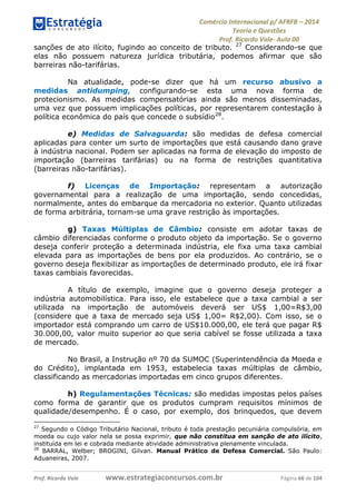 Comércio Internacional p/ AFRFB ʹ 2014 
Teoria e Questões 
Prof. Ricardo Vale- Aula 00 
sanções de ato ilícito, fugindo ao conceito de tributo. 27 Considerando-se que 
elas não possuem natureza jurídica tributária, podemos afirmar que são 
barreiras não-tarifárias. 
Na atualidade, pode-se dizer que há um recurso abusivo a 
medidas antidumping, configurando-se esta uma nova forma de 
protecionismo. As medidas compensatórias ainda são menos disseminadas, 
uma vez que possuem implicações políticas, por representarem contestação à 
política econômica do país que concede o subsídio28. 
e) Medidas de Salvaguarda: são medidas de defesa comercial 
aplicadas para conter um surto de importações que está causando dano grave 
à indústria nacional. Podem ser aplicadas na forma de elevação do imposto de 
importação (barreiras tarifárias) ou na forma de restrições quantitativa 
(barreiras não-tarifárias). 
f) Licenças de Importação: representam a autorização 
governamental para a realização de uma importação, sendo concedidas, 
normalmente, antes do embarque da mercadoria no exterior. Quanto utilizadas 
de forma arbitrária, tornam-se uma grave restrição às importações. 
g) Taxas Múltiplas de Câmbio: consiste em adotar taxas de 
câmbio diferenciadas conforme o produto objeto da importação. Se o governo 
deseja conferir proteção a determinada indústria, ele fixa uma taxa cambial 
elevada para as importações de bens por ela produzidos. Ao contrário, se o 
governo deseja flexibilizar as importações de determinado produto, ele irá fixar 
taxas cambiais favorecidas. 
A título de exemplo, imagine que o governo deseja proteger a 
indústria automobilística. Para isso, ele estabelece que a taxa cambial a ser 
utilizada na importação de automóveis deverá ser US$ 1,00=R$3,00 
(considere que a taxa de mercado seja US$ 1,00= R$2,00). Com isso, se o 
importador está comprando um carro de US$10.000,00, ele terá que pagar R$ 
30.000,00, valor muito superior ao que seria cabível se fosse utilizada a taxa 
de mercado. 
No Brasil, a Instrução nº 70 da SUMOC (Superintendência da Moeda e 
do Crédito), implantada em 1953, estabelecia taxas múltiplas de câmbio, 
classificando as mercadorias importadas em cinco grupos diferentes. 
h) Regulamentações Técnicas: são medidas impostas pelos países 
como forma de garantir que os produtos cumpram requisitos mínimos de 
qualidade/desempenho. É o caso, por exemplo, dos brinquedos, que devem 
27 Segundo o Código Tributário Nacional, tributo é toda prestação pecuniária compulsória, em 
moeda ou cujo valor nela se possa exprimir, que não constitua em sanção de ato ilícito, 
instituída em lei e cobrada mediante atividade administrativa plenamente vinculada. 
28 BARRAL, Welber; BROGINI, Gilvan. Manual Prático de Defesa Comercial. São Paulo: 
Aduaneiras, 2007. 
Prof. Ricardo Vale www.estrategiaconcursos.com.br Página 66 de 104 
 