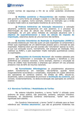 Comércio Internacional p/ AFRFB ʹ 2014 
Teoria e Questões 
Prof. Ricardo Vale- Aula 00 
cumprir normas de segurança a fim de se evitar acidentes envolvendo 
crianças. 
i) Medidas sanitárias e fitossanitárias: são medidas impostas 
pelo governo como forma de proteger a saúde e a vida das pessoas e animais 
e preservar os vegetais. Como exemplo, citamos as restrições que a União 
Européia impõe sobre as exportações brasileiras de carne bovina. 
j) Práticas Arbitrárias de Valoração Aduaneira: a valoração 
aduaneira, conforme estudaremos em aula posterior, é o processo de 
determinação da base de cálculo dos direitos aduaneiros (imposto de 
importação). Se um país utiliza métodos de valoração aduaneira com o 
objetivo de superdimensionar a base de cálculo do imposto de 
importação, estaremos diante de uma barreira não-tarifária. 
l) Acordos Voluntários de Restrição às Exportações (AVRE’s): 
são acordos bilaterais por meio dos quais um país exportador se compromete a 
limitar suas exportações de um determinado produto para o mercado do país 
importador. Podemos dizer que tais acordos são “voluntários” apenas no nome, 
já que sua conclusão ocorre, normalmente, sob ameaças de retaliação. Para 
viabilizar os AVRE’s, o país exportador impõe restrições quantitativas (cotas) 
às exportações. 
m) Requisitos de Conteúdo Nacional: são medidas adotadas pelo 
governo que condicionam a concessão de vantagens e benefícios a uma 
preferência por produtos nacionais. Como exemplo, citamos a vinculação de 
linhas de crédito mais favorecidas a empresas que utilizem em seu processo 
produtivo mais de 60% de insumos nacionais. 
n) Formalidades Alfandegárias: os procedimentos aduaneiros 
podem transformar-se em restrições não-tarifárias quando forem 
exageradamente burocráticos e complicados, implicando em custos adicionais 
aos operadores de comércio exterior. No âmbito da OMC, discute-se, 
atualmente, sobre a necessidade de promover a facilitação de comércio, que 
consiste, fundamentalmente, na desburocratização das operações de comércio 
exterior. 
4.2- Barreiras Tarifárias / Modalidades de Tarifas: 
No sistema tributário brasileiro, o termo “tarifa” é utilizado como 
sinônimo de preço público, não possuindo, portanto, natureza tributária. 
Entretanto, ao estudarmos Comércio Internacional, “tarifa” tem outro 
significado bem distinto. 
Em Comércio Internacional, o termo “tarifa” é utilizado para se fazer 
referência aos “direitos aduaneiros”, que são os gravames incidentes nas 
Prof. Ricardo Vale www.estrategiaconcursos.com.br Página 67 de 104 
 