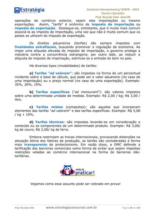 Comércio Internacional p/ AFRFB ʹ 2014 
Teoria e Questões 
Prof. Ricardo Vale- Aula 00 
operações de comércio exterior, sejam elas importações ou mesmo 
exportações. Assim, “tarifa” é sinônimo de imposto de importação ou 
imposto de exportação. Destaque-se, entretanto, que é muito mais comum 
associá-la ao imposto de importação, uma vez que não é muito comum que os 
países se utilizem do imposto de exportação. 
Os direitos aduaneiros (tarifas) são sempre impostos com 
finalidades extrafiscais, buscando promover a regulação da economia. Ao 
impor uma alíquota elevada do imposto de importação, o governo protege a 
indústria contra a concorrência estrangeira; por outro lado, ao reduzir a 
alíquota do imposto de importação, estimula-se a entrada do bem no país. 
Há diversos tipos (modalidades) de tarifas: 
a) Tarifas “ad valorem”: são impostas na forma de um percentual 
incidente sobre a base de cálculo, que pode ser o valor aduaneiro (no caso de 
uma importação) ou o preço normal (no caso de uma exportação). Exemplo: 
35%, 20%, 10%. 
b) Tarifas específicas (“ad mensuram”): são valores impostos 
sobre uma determinada unidade de medida. Exemplo: R$ 2,00 / kg; R$ 3,00 / 
litro. 
c) Tarifas mistas (compostas): são aquelas que incorporam 
elementos das tarifas “ad valorem” e das tarifas específicas. Exemplo: R$ 5,00 
/ kg + 10%. 
d) Tarifas técnicas: são impostas levando-se em consideração o 
conteúdo ou os componentes de um determinado produto. Exemplo: R$ 3,00/ 
kg de couro; R$ 2,00/ kg de ferro. 
Embora restrinjam as trocas internacionais, provocando distorções na 
alocação ótima dos fatores de produção, as tarifas são consideradas a forma 
mais transparente de protecionismo. Em razão disso, a OMC defende a 
tarificação das barreiras comerciais como forma de evitar que sejam impostas 
restrições veladas ao comércio internacional na forma de barreiras não-tarifárias. 
Vejamos como esse assunto pode ser cobrado em prova! 
Prof. Ricardo Vale www.estrategiaconcursos.com.br Página 68 de 104 
 
