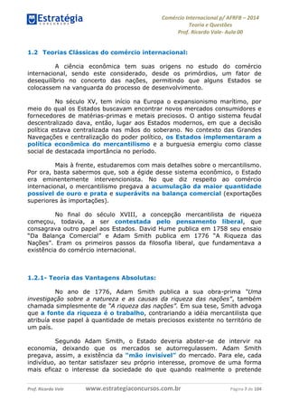 Comércio Internacional p/ AFRFB ʹ 2014 
Teoria e Questões 
Prof. Ricardo Vale- Aula 00 
1.2 Teorias Clássicas do comércio internacional: 
A ciência econômica tem suas origens no estudo do comércio 
internacional, sendo este considerado, desde os primórdios, um fator de 
desequilíbrio no concerto das nações, permitindo que alguns Estados se 
colocassem na vanguarda do processo de desenvolvimento. 
No século XV, tem início na Europa o expansionismo marítimo, por 
meio do qual os Estados buscavam encontrar novos mercados consumidores e 
fornecedores de matérias-primas e metais preciosos. O antigo sistema feudal 
descentralizado dava, então, lugar aos Estados modernos, em que a decisão 
política estava centralizada nas mãos do soberano. No contexto das Grandes 
Navegações e centralização do poder político, os Estados implementaram a 
política econômica do mercantilismo e a burguesia emergiu como classe 
social de destacada importância no período. 
Mais à frente, estudaremos com mais detalhes sobre o mercantilismo. 
Por ora, basta sabermos que, sob a égide desse sistema econômico, o Estado 
era eminentemente intervencionista. No que diz respeito ao comércio 
internacional, o mercantilismo pregava a acumulação da maior quantidade 
possível de ouro e prata e superávits na balança comercial (exportações 
superiores às importações). 
No final do século XVIII, a concepção mercantilista de riqueza 
começou, todavia, a ser contestada pelo pensamento liberal, que 
consagrava outro papel aos Estados. David Hume publica em 1758 seu ensaio 
“Da Balança Comercial” e Adam Smith publica em 1776 “A Riqueza das 
Nações”. Eram os primeiros passos da filosofia liberal, que fundamentava a 
existência do comércio internacional. 
1.2.1- Teoria das Vantagens Absolutas: 
No ano de 1776, Adam Smith publica a sua obra-prima “Uma 
investigação sobre a natureza e as causas da riqueza das nações”, também 
chamada simplesmente de “A riqueza das nações”. Em sua tese, Smith advoga 
que a fonte da riqueza é o trabalho, contrariando a idéia mercantilista que 
atribuía esse papel à quantidade de metais preciosos existente no território de 
um país. 
Segundo Adam Smith, o Estado deveria abster-se de intervir na 
economia, deixando que os mercados se autorregulassem. Adam Smith 
pregava, assim, a existência da “mão invisível” do mercado. Para ele, cada 
indivíduo, ao tentar satisfazer seu próprio interesse, promove de uma forma 
mais eficaz o interesse da sociedade do que quando realmente o pretende 
Prof. Ricardo Vale www.estrategiaconcursos.com.br Página 7 de 104 
 