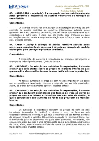 Comércio Internacional p/ AFRFB ʹ 2014 
Teoria e Questões 
Prof. Ricardo Vale- Aula 00 
83. (AFRF-2000 – adaptada)- É exemplo de prática restritiva adotada 
pelos governos a negociação de acordos voluntários de restrição às 
exportações. 
Comentários: 
Os Acordos Voluntários de Restrição às Exportações (AVRE’s) são sim 
exemplo de prática restritiva ao comércio internacional adotada pelos 
governos. Por meio desse tipo de acordo, um país limita voluntariamente suas 
exportações a outro país. É claro que ele impõe essa limitação às suas 
exportações em virtude da ameaça de retaliação que sofre por parte de outro 
país. Questão correta. 
84. (AFRF – 2000)- É exemplo de prática restritiva adotada pelos 
governos a manutenção de barreiras à entrada no mercado de produto 
estrangeiro para proteger o produtor doméstico. 
Comentários: 
A imposição de entraves à importação de produtos estrangeiros é 
exemplo de prática protecionista. Questão correta. 
85. (ACE-2012) Em relação aos subsídios às exportações, é correto 
afirmar que seus efeitos sobre os preços no mercado interno do país 
que os aplica são semelhantes aos de uma tarifa sobre as importações. 
Comentários: 
As tarifas aumentam o preço do bem no país importador, ao passo 
que os subsídios à exportação reduzem o preço do bem no país importador. 
Assim, os efeitos são exatamente opostos! Questão errada. 
86. (ACE-2012) Em relação aos subsídios às exportações, é correto 
afirmar que produzem deterioração dos termos de troca ao elevar os 
preços no mercado interno e reduzi-los nos mercados de destino, o 
que é compensado pelo aumento da renda que provocam no mercado 
interno. 
Comentários: 
Os subsídios à exportação reduzem os preços do bem no país 
importador (mercados de destino) e elevam o preço do bem no país 
exportador (mercado interno), o que leva à deterioração dos termos de troca 
do país que concede o subsídio. Há aumento da renda no mercado interno, que 
é direcionada para os produtores, os quais saem ganhando. No entanto, não 
está correto dizer que isso é uma compensação para a deterioração dos termos 
de troca, afinal, esse aumento artificial da renda dos produtores distorce os 
fluxos comerciais. Questão errada. 
Prof. Ricardo Vale www.estrategiaconcursos.com.br Página 70 de 104 
 