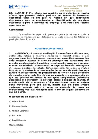Comércio Internacional p/ AFRFB ʹ 2014 
Teoria e Questões 
Prof. Ricardo Vale- Aula 00 
87. (ACE-2012) Em relação aos subsídios às exportações, é correto 
afirmar que possuem efeitos positivos em termos do bem-estar 
econômico geral de um país na medida em que contribuem 
diretamente para o crescimento e diversificação da atividade 
econômica e para o aumento do emprego e da renda nos setores 
exportadores. 
Comentários: 
Os subsídios às exportação provocam perda de bem-estar social à 
economia, na medida em que distorcem a alocação eficiente dos fatores de 
produção. Questão errada. 
QUESTÕES COMENTADAS 
1. (AFRF-2000) A transnacionalização é um fenômeno distinto que, 
sutilmente, relega a internacionalização comercial quase a um 
segundo plano. Este fenômeno começou a ser percebido a meados dos 
anos sessenta, quando o valor da produção das subsidiárias dos 
grandes conglomerados industriais no estrangeiro começou a superar 
o valor do comércio internacional. O auge da inversão estrangeira 
direta, que alentou a instalação destas sucursais, deveu-se a múltiplos 
fatores: a reconstrução e recuperação de um mundo destruído pela 
guerra, o descobrimento da possibilidade de dividir o ciclo produtivo 
de maneira muito mais fina do que no passado e a compreensão de 
que era possível ter acesso às vantagens comparativas (relativas) 
peculiares que ofereciam os diversos países e regiões do mundo. O 
grande mérito de um economista foi mostrar que o comércio também 
seria proveitoso para dois países, mesmo que um deles tivesse 
vantagem absoluta sobre o outro na produção de todas as 
mercadorias; mas sua vantagem seria maior em alguns produtos do 
que em outros. 
O economista em questão foi: 
a) Adam Smith 
b) Stephen Kanitz 
c) Keneth Galbraith 
d) Karl Max 
e) David Ricardo 
Comentários: 
Prof. Ricardo Vale www.estrategiaconcursos.com.br Página 71 de 104 
 
