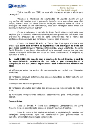 Comércio Internacional p/ AFRFB ʹ 2014 
Teoria e Questões 
Prof. Ricardo Vale- Aula 00 
Típica questão da ESAF, na qual ela consegue vencer o aluno pelo 
cansaço!  
Vejamos o finalzinho do enunciado: “O grande mérito de um 
economista foi mostrar que o comércio também seria proveitoso para dois 
países, mesmo que um deles tivesse vantagem absoluta sobre o outro na 
produção de todas as de mercadorias; mas sua vantagem seria maior em 
alguns produtos do que em outros”. 
Como já sabemos, o modelo de Adam Smith não era suficiente para 
explicar que o comércio internacional seria possível quando um país fosse mais 
eficiente na produção de todos os bens considerados. Foi a Teoria das 
Vantagens Comparativas que conseguiu resolver esse problema! 
Criada por David Ricardo, a Teoria das Vantagens Comparativas 
previa que cada país deveria se especializar na produção de bens em 
que fosse relativamente (comparativamente) mais eficiente. Segundo 
David Ricardo, o comércio internacional seria possível mesmo que um país 
tivesse vantagens absolutas em todos os bens considerados. A resposta é, 
portanto, a letra E. 
2. (ACE-2012) De acordo com o modelo de David Ricardo, o padrão 
de especialização produtiva de um país e, por consequência, a 
composição de sua pauta exportadora está diretamente relacionada 
à(s): 
a) diferenças entre os custos de remuneração do capital em diferentes 
indústrias. 
b) vantagens relativas determinadas pela produtividade do fator trabalho em 
diferentes indústrias. 
c) dotação dos fatores de produção. 
d) vantagens absolutas derivadas das diferenças na remuneração da mão de 
obra. 
e) vantagens comparativas relativas determinadas pela produtividade do 
capital. 
Comentários: 
Letra A: errada. A Teoria das Vantagens Comparativas, de David 
Ricardo, leva em consideração apenas a produtividade do trabalho. 
Letra B: correta. No modelo ricardiano, a especialização decorre das 
vantagens comparativas, que são determinadas pela produtividade do 
trabalho, único fator de produção considerado. 
Prof. Ricardo Vale www.estrategiaconcursos.com.br Página 72 de 104 
 