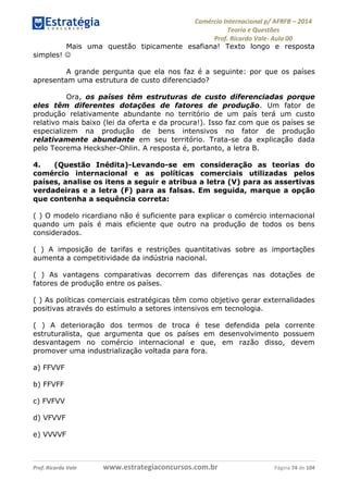 Comércio Internacional p/ AFRFB ʹ 2014 
Teoria e Questões 
Prof. Ricardo Vale- Aula 00 
Mais uma questão tipicamente esafiana! Texto longo e resposta 
simples!  
A grande pergunta que ela nos faz é a seguinte: por que os países 
apresentam uma estrutura de custo diferenciado? 
Ora, os países têm estruturas de custo diferenciadas porque 
eles têm diferentes dotações de fatores de produção. Um fator de 
produção relativamente abundante no território de um país terá um custo 
relativo mais baixo (lei da oferta e da procura!). Isso faz com que os países se 
especializem na produção de bens intensivos no fator de produção 
relativamente abundante em seu território. Trata-se da explicação dada 
pelo Teorema Hecksher-Ohlin. A resposta é, portanto, a letra B. 
4. (Questão Inédita)-Levando-se em consideração as teorias do 
comércio internacional e as políticas comerciais utilizadas pelos 
países, analise os itens a seguir e atribua a letra (V) para as assertivas 
verdadeiras e a letra (F) para as falsas. Em seguida, marque a opção 
que contenha a sequência correta: 
( ) O modelo ricardiano não é suficiente para explicar o comércio internacional 
quando um país é mais eficiente que outro na produção de todos os bens 
considerados. 
( ) A imposição de tarifas e restrições quantitativas sobre as importações 
aumenta a competitividade da indústria nacional. 
( ) As vantagens comparativas decorrem das diferenças nas dotações de 
fatores de produção entre os países. 
( ) As políticas comerciais estratégicas têm como objetivo gerar externalidades 
positivas através do estímulo a setores intensivos em tecnologia. 
( ) A deterioração dos termos de troca é tese defendida pela corrente 
estruturalista, que argumenta que os países em desenvolvimento possuem 
desvantagem no comércio internacional e que, em razão disso, devem 
promover uma industrialização voltada para fora. 
a) FFVVF 
b) FFVFF 
c) FVFVV 
d) VFVVF 
e) VVVVF 
Prof. Ricardo Vale www.estrategiaconcursos.com.br Página 74 de 104 
 