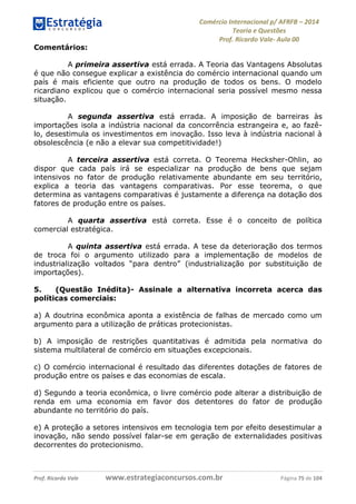 Comércio Internacional p/ AFRFB ʹ 2014 
Teoria e Questões 
Prof. Ricardo Vale- Aula 00 
Comentários: 
A primeira assertiva está errada. A Teoria das Vantagens Absolutas 
é que não consegue explicar a existência do comércio internacional quando um 
país é mais eficiente que outro na produção de todos os bens. O modelo 
ricardiano explicou que o comércio internacional seria possível mesmo nessa 
situação. 
A segunda assertiva está errada. A imposição de barreiras às 
importações isola a indústria nacional da concorrência estrangeira e, ao fazê-lo, 
desestimula os investimentos em inovação. Isso leva à indústria nacional à 
obsolescência (e não a elevar sua competitividade!) 
A terceira assertiva está correta. O Teorema Hecksher-Ohlin, ao 
dispor que cada país irá se especializar na produção de bens que sejam 
intensivos no fator de produção relativamente abundante em seu território, 
explica a teoria das vantagens comparativas. Por esse teorema, o que 
determina as vantagens comparativas é justamente a diferença na dotação dos 
fatores de produção entre os países. 
A quarta assertiva está correta. Esse é o conceito de política 
comercial estratégica. 
A quinta assertiva está errada. A tese da deterioração dos termos 
de troca foi o argumento utilizado para a implementação de modelos de 
industrialização voltados “para dentro” (industrialização por substituição de 
importações). 
5. (Questão Inédita)- Assinale a alternativa incorreta acerca das 
políticas comerciais: 
a) A doutrina econômica aponta a existência de falhas de mercado como um 
argumento para a utilização de práticas protecionistas. 
b) A imposição de restrições quantitativas é admitida pela normativa do 
sistema multilateral de comércio em situações excepcionais. 
c) O comércio internacional é resultado das diferentes dotações de fatores de 
produção entre os países e das economias de escala. 
d) Segundo a teoria econômica, o livre comércio pode alterar a distribuição de 
renda em uma economia em favor dos detentores do fator de produção 
abundante no território do país. 
e) A proteção a setores intensivos em tecnologia tem por efeito desestimular a 
inovação, não sendo possível falar-se em geração de externalidades positivas 
decorrentes do protecionismo. 
Prof. Ricardo Vale www.estrategiaconcursos.com.br Página 75 de 104 
 