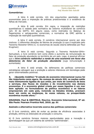 Comércio Internacional p/ AFRFB ʹ 2014 
Teoria e Questões 
Prof. Ricardo Vale- Aula 00 
Comentários: 
A letra A está correta. Um dos argumentos apontados pelos 
economistas para a imposição de práticas protecionistas é a existência de 
falhas de mercado. 
A letra B está correta. Em regra, a imposição de restrições 
quantitativas é vedada pela normativa do sistema multilateral de comércio 
(art. XI do GATT). Em alguns casos, como restrições no Balanço de 
Pagamentos e salvaguardas comerciais, a normativa da OMC admite a 
imposição de restrições quantitativas. 
A letra C está correta. O comércio internacional ocorre por dois 
motivos: i) diferentes dotações de fatores de produção (o que é explicado pelo 
Teorema Hecksher-Ohlin) e; ii) economias de escala (teoria defendida por Paul 
Krugman) 
A letra D está correta. Segundo o Teorema Hecksher-Ohlin- 
Samuelson, o livre comércio tem como efeito o aumento da remuneração do 
fator de produção abundante no território de um país. Logo, é possível afirmar 
que o livre comércio redistribui a renda de uma economia em favor dos 
detentores do fator de produção abundante (cuja remuneração é 
aumentada) 
A letra E está errada. Os defensores de políticas comerciais 
estratégicas advogam que a proteção a setores intensivos em tecnologia pode 
gerar externalidades positivas. 
6. (Questão Inédita)-“O estudo de economia internacional nunca foi 
tão importante como agora. No começo do século XXI, as nações estão 
mais intimamente ligadas do que antes, por meio do comércio de bens 
e serviços, dos fluxos de moedas e do investimento nas demais 
economias. E a economia global criada por essas ligações é um mar 
bem agitado: os formuladores de política econômica e os líderes 
empresariais em cada país, incluindo os Estados Unidos, precisam 
levar em conta as mudanças, às vezes velozes, na prosperidade 
econômica mundo afora.” 
KRUGMAN, Paul & OBSTFELD, Maurice. Economia Internacional, 8ª ed. 
São Paulo: Pearson Prentice Hall, 2010. pp. 01 
Assinale a alternativa incorreta acerca das políticas comerciais: 
a) O livre comércio, além de evitar as perdas de eficiência associadas à 
proteção, elimina as distorções de produção e consumo. 
b) O livre comércio fornece maiores oportunidades para a inovação e 
aprendizagem do que um sistema de comércio “administrado”. 
Prof. Ricardo Vale www.estrategiaconcursos.com.br Página 76 de 104 
 