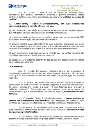 Comércio Internacional p/ AFRFB ʹ 2014 
Teoria e Questões 
Prof. Ricardo Vale- Aula 00 
Letra E: correta. O ideal é que as falhas de mercado sejam 
combatidas por políticas domésticas diversas à política comercial. Nesse 
sentido, a política comercial é considerada apenas uma “política do segundo 
melhor”. 
7. (AFRF-2003) - Sobre o protecionismo, em suas expressões 
contemporâneas, é correto afirmar-se que: 
a) tem aumentado em razão da proliferação de acordos de alcance regional 
que mitigam o impulso liberalizante da normativa multilateral. 
b) possui expressão eminentemente tarifária desde que os membros da OMC 
acordaram a tarificação das barreiras não-tarifárias. 
c) assume feições preponderantemente não-tarifárias, associando-se, entre 
outros, a procedimentos administrativos e à adoção de padrões e de controles 
relativos às características sanitárias e técnicas dos bens transacionados. 
d) vem diminuindo progressivamente à medida que as tarifas também são 
reduzidas a patamares historicamente menores. 
e) associa-se a estratégias defensivas dos países em desenvolvimento frente 
às pressões liberalizantes. 
Comentários: 
Letra A: errada. Os acordos regionais devem ser associados à 
liberalização comercial, ainda que em nível regional. Portanto, não se pode 
dizer que o protecionismo aumentou em razão da proliferação de acordos 
regionais. 
Letra B: errada. Em razão dos compromissos tarifários assumidos 
pelos países no âmbito da OMC, as tarifas chegaram a um nível bem reduzido. 
Os países começaram, então, a pensar: “O que fazemos para proteger a 
indústria nacional?”. Foi então que eles criaram uma nova forma de 
protecionismo, que é predominante nos dias de hoje: o protecionismo não-tarifário. 
Letra C: correta. Devido à redução das tarifas, o protecionismo se 
tornou eminentemente não-tarifário. São exemplos de barreiras não-tarifárias 
os regulamentos técnicos e as medidas sanitárias e fitossanitárias 
Letra D: errada. No atual contexto internacional, notadamente após a 
crise financeira internacional eclodida em 2008, houve o recrudescimento 
das práticas protecionistas. 
Letra E: errada. Não são apenas os países em desenvolvimento que 
adotam práticas protecionistas. Os países desenvolvidos também o fazem. 
Prof. Ricardo Vale www.estrategiaconcursos.com.br Página 78 de 104 
 