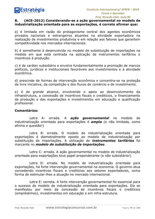 Comércio Internacional p/ AFRFB ʹ 2014 
Teoria e Questões 
Prof. Ricardo Vale- Aula 00 
8. (ACE-2012) Considerando-se a ação governamental no modelo de 
industrialização orientada para as exportações, é correto afirmar que: 
a) é limitada em razão do protagonismo central dos agentes econômicos 
privados nacionais e estrangeiros atuantes na atividade exportadora na 
realização de investimentos produtivos e em relação aos fatores que garantem 
competitividade nos mercados internacionais. 
b) é semelhante à desenvolvida no modelo de substituição de importações na 
medida em que está centrada na aplicação de instrumentos tarifários e 
incentivos à produção. 
c) é de caráter subsidiário e envolve fundamentalmente a promoção de marcos 
políticos, jurídicos e institucionais favoráveis aos investimentos e à atividade 
econômica. 
d) prescinde de formas de intervenção econômica e concentra-se na proteção 
da livre iniciativa, da competição e dos fluxos de comércio e de investimento. 
e) é de grande alcance, envolvendo o apoio ao desenvolvimento da 
infraestrutura, a concessão de incentivos fiscais e creditícios, o financiamento 
da produção e das exportações e investimentos em educação e qualificação 
profissional. 
Comentários: 
Letra A: errada. A ação governamental no modelo de 
industrialização orientada para exportações é ampla (e não limitada, como 
afirma a questão!) 
Letra B: errada. O modelo de industrialização orientada para 
exportações é diametralmente oposto ao modelo de industrialização por 
substituição de importações. A utilização de instrumentos tarifários foi 
marcante no modelo de substituição de importações. 
Letra C: errada. A ação governamental no modelo de industrialização 
orientada para exportações teve papel preponderante (e não subsidiário!) 
Letra D: errada. No modelo de industrialização orientada para 
exportações, há forte intervenção governamental na economia. O governo atua 
concedendo incentivos fiscais e creditícios aos setores exportadores, como 
forma de estimular-lhes a atuação no mercado internacional. 
Letra E: correta. A forte intervenção governamental foi essencial para 
o sucesso do modelo de industrialização orientada para exportações. Ela se 
manifestou por meio da concessão de incentivos fiscais e creditícios 
(empréstimos), investimentos em educação e em infra-estrutura. 
Prof. Ricardo Vale www.estrategiaconcursos.com.br Página 79 de 104 
 