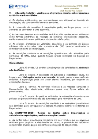 Comércio Internacional p/ AFRFB ʹ 2014 
Teoria e Questões 
Prof. Ricardo Vale- Aula 00 
9. (Questão Inédita)- Assinale a alternativa correta sobre barreiras 
tarifárias e não-tarifárias: 
a) Os direitos antidumping, por representarem um adicional ao imposto de 
importação, são considerados barreiras tarifárias. 
b) A concessão de subsídios à exportação pode, no longo prazo, trazer 
aumento de bem-estar a uma economia. 
c) As barreiras técnicas e as medidas sanitárias são, muitas vezes, utilizadas 
como formas arbitrárias de restrição ao comércio internacional, passando, 
então, a constituir-se em práticas protecionistas disfarçadas. 
d) As práticas arbitrárias de valoração aduaneira e as políticas de preços 
mínimos são autorizadas pela normativa da OMC quando destinadas a 
combater um surto de importações. 
e) As restrições cambiais e as restrições quantitativas são admitidas pela 
normativa da OMC, salvo quando houver graves restrições no Balanço de 
Pagamentos. 
Comentários: 
Letra A: errada. Os direitos antidumping são considerados barreiras 
não tarifárias. 
Letra B: errada. A concessão de subsídios à exportação causa, no 
longo prazo, distorções sobre a economia. No curto prazo, a concessão de 
subsídios à exportação pode até trazer efeitos favoráveis, por expandir as 
exportações líquidas. 
Letra C: correta. As barreiras técnicas e as medidas sanitárias e 
fitossanitárias são, atualmente, utilizadas como uma forma velada de 
protecionismo. 
Letra D: errada. As práticas arbitrárias de valoração aduaneiras e as 
políticas de preços mínimos não são autorizadas pela normativa da OMC. 
Letra E: errada. As restrições cambiais e as restrições quantitativas 
são admitidas para salvaguardar a posição financeira exterior e o Balanço de 
Pagamentos. 
10. (INMETRO-2010)- Acerca de tarifas sobre importações e 
subsídios às exportações, assinale a opção correta. 
a) As tarifas sobre importações consistem em intervenções que os governos 
realizam para propiciar a distribuição de renda, a promoção de indústrias 
consideradas cruciais para a economia ou o balanço de pagamentos. 
Prof. Ricardo Vale www.estrategiaconcursos.com.br Página 80 de 104 
 
