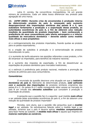 Comércio Internacional p/ AFRFB ʹ 2014 
Teoria e Questões 
Prof. Ricardo Vale- Aula 00 
Letra E: correta. Na concorrência monopolística, há um grande 
número de produtores. Cada um deles busca diferenciar seu produto pela 
agregação de uma marca. 
12. (AFRF-2000)- Durante crise de encomendas à produção interna 
de determinado produto do país A, ameaçada pelo aumento 
desproporcional das importações similares dos países B e C, que 
subsidiam fortemente a produção e a exportação desse produto, as 
autoridades econômicas do país A, a fim de obterem uma redução 
imediata da quantidade do produto importado – bem conhecendo a 
preferência de seus consumidores pela oferta estrangeira e a inferior 
qualidade da mercadoria doméstica – deverão adotar como medida 
mais eficaz a seus propósitos: 
a) o contingenciamento dos produtos importados, fixando quotas ao produto 
para os países exportadores; 
b) a criação de subsídios à produção e à comercialização do produto 
manufaturado no país; 
c) o aumento da tarifa aduaneira nas posições referentes a esse produto, a fim 
de encarecer os importados, para benefício da indústria nacional; 
d) o aumento dos impostos de exportação, a fim de desestimular as 
exportações do produto doméstico para mercados tradicionais; 
e) o estímulo á preferência pelo produto nacional, mediante a promoção de 
sorteios de prêmios para seus consumidores. 
Comentários: 
O enunciado da questão descreve uma situação em que a indústria 
doméstica do país A, fabricante de determinado produto, está sofrendo 
com o aumento das importações de produtos similares originários dos 
países B e C. Os países B e C estão conseguindo obter acesso ao mercado do 
país B em virtude dos elevados subsídios que concedem à produção e 
exportação do produto. 
A pergunta que a questão faz é a seguinte: qual medida mais eficaz 
a ser adotada pelas autoridades econômicas do país A, a fim de obterem uma 
redução da quantidade de produto importado? 
Perceba, caro aluno, que a questão não perguntou qual a medida 
legal a ser adotada. Se estivéssemos falando sobre a medida legal a ser 
adotada, diríamos que o país A deveria aplicar medidas compensatórias 
para fazer frente ao subsídio. A medida mais eficaz é aquela que importa em 
maiores restrições ao comércio. 
Prof. Ricardo Vale www.estrategiaconcursos.com.br Página 83 de 104 
 