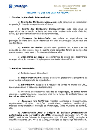 Comércio Internacional p/ AFRFB ʹ 2014 
Teoria e Questões 
Prof. Ricardo Vale- Aula 00 
RESUMO – O QUE VAI CAIR NA PROVA? 
1 Teorias do Comércio Internacional: 
a) Teoria das Vantagens Absolutas: cada país deve se especializar 
na produção daquilo em que é mais eficiente. 
b) Teoria das Vantagens Comparativas: cada país deve se 
especializar na produção de bens em que seja relativamente mais eficiente, 
isto é, que possuam menor custo de oportunidade. 
c) Teorema Hecksher-Ohlin: os países se especializam na 
produção de bens que sejam intensivos no fator de produção abundante em 
seu território. 
d) Modelo de Linder: quanto mais parecida for a estrutura de 
demanda de dois países, isto é, quanto mais parecidos forem os gostos dos 
consumidores, maior será o fluxo comercial entre eles. 
e) Economias de escala: as economias de escala são decorrência 
da especialização e uma explicação para o comércio intra-indústria. 
2- Políticas Comerciais: 
a) Protecionismo x Liberalismo 
b) Neomercantilismo: política de caráter protecionista (incentivo às 
exportações e desestímulo às importações. 
c) Liberalismo: associa-se à redução de tarifas no marco da OMC, 
acordos regionais e esquemas preferenciais. 
d) Por meio de sucessivas Rodadas de Negociação, as tarifas foram 
reduzidas substancialmente, surgindo uma nova forma de protecionismo: as 
barreiras não-tarifárias. 
e) Barreiras não-tarifárias: medidas sanitárias e fitossanitárias, 
regulamentos técnicos, restrições quantitativas, medidas antidumping, 
medidas compensatórias, licenças de importação, taxas múltiplas de câmbio, 
etc. 
f) Justificativas para a adoção de práticas protecionistas 
autorizadas pela normativa da OMC: deslealdade comercial (art. Vi do 
GATT), déficits no Balanço de Pagamentos (art. XII do GATT), proteção à 
indústria nascente (art. XVIII do GATT), promoção da segurança nacional (art. 
Prof. Ricardo Vale www.estrategiaconcursos.com.br Página 85 de 104 
 