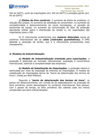 Comércio Internacional p/ AFRFB ʹ 2014 
Teoria e Questões 
Prof. Ricardo Vale- Aula 00 
XXI do GATT), surto de importações (art. XIX do GATT) e exceções gerais (art. 
XX do GATT) 
g) Efeitos do livre comércio: i) aumento da oferta de produtos; ii) 
redução dos preços; iii) aumento da satisfação do consumidor; iv) aumento da 
competitividade e desenvolvimento de novas tecnologias; v) geração de 
economias de escala; vi) aumento da remuneração do fator de produção 
abundante (efeito sobre a distribuição de renda) e; vii) exportações são 
importantes para o PIB. 
h) O instrumento protecionista que maiores distorções causa ao 
comércio internacional são as cotas (restrições quantitativas). A OMC 
defende a utilização de tarifas, que é o instrumento protecionista mais 
transparente. 
3- Modelos de Industrialização: 
a) Modelo de Industrialização orientada para exportações: a 
produção é destinada ao mercado internacional; exposição à concorrência 
internacional; estímulo à competitividade das empresas. 
b) Modelo de Substituição de Importações: a produção interna é 
estimulada por meio da imposição de entraves às importações. O modelo de 
substituição de importações deriva da “teoria da deterioração dos termos de 
troca”, criada por Raúl Prébisch. 
Segundo a “teoria da deterioração dos termos de troca”, os 
países em desenvolvimento, em virtude de se especializarem na produção de 
bens primários, levam desvantagem no comércio internacional. Isso porque, 
com o passar do tempo, os bens primários vão valendo cada vez menos 
comparados aos bens industrializados. 
Prof. Ricardo Vale www.estrategiaconcursos.com.br Página 86 de 104 
 