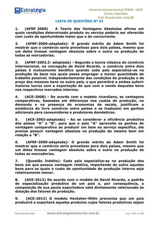 Comércio Internacional p/ AFRFB ʹ 2014 
Teoria e Questões 
Prof. Ricardo Vale- Aula 00 
LISTA DE QUESTÕES Nº 01 
1. (AFRF 2000) A Teoria das Vantagens Absolutas afirma em 
quais condições determinado produto ou serviço poderia ser oferecido 
com custo de oportunidade maior que o do concorrente. 
2. (AFRF-2000-adaptada)- O grande mérito de Adam Smith foi 
mostrar que o comércio seria proveitoso para dois países, mesmo que 
um deles tivesse vantagem absoluta sobre o outro na produção de 
todas as mercadorias. 
3. (AFRF-2002.2- adaptada) - Segundo a teoria clássica do comércio 
internacional, na concepção de David Ricardo, o comércio entre dois 
países é mutuamente benéfico quando cada país especializa-se na 
produção de bens nos quais possa empregar a menor quantidade de 
trabalho possível, independentemente das condições de produção e do 
preço dos mesmos bens no outro país, o que permitirá a ambos auferir 
maiores lucros com a exportação do que com a venda daqueles bens 
nos respectivos mercados internos. 
4. (ACE-2008) - De acordo com o modelo ricardiano, as vantagens 
comparativas, baseadas em diferenças nos custos de produção, na 
demanda e na presença de economias de escala, justificam a 
existência do livre comércio entre países e se traduzem em ganhos 
adicionais para consumidores e produtores domésticos. 
5. (ACE-2002-adaptada) - Ao se considerar a eficiência produtiva 
dos países “A” e “B”, para que o país “A” aproveite os ganhos de 
vantagem comparativa ao produzir um bem ou serviço específico, ele 
precisa possuir vantagem absoluta na produção do mesmo bem em 
relação a “B”. 
6. (AFRF-2000-adaptada)- O grande mérito de Adam Smith foi 
mostrar que o comércio seria proveitoso para dois países, mesmo que 
um deles tivesse vantagem absoluta sobre o outro na produção de 
todas as mercadorias. 
7. (Questão Inédita)- Cada país especializa-se na produção dos 
bens em que possua vantagem relativa, importando do outro aqueles 
bens para os quais o custo de oportunidade de produção interna seja 
relativamente menor. 
8. (ACE-2012) De acordo com o modelo de David Ricardo, o padrão 
de especialização produtiva de um país e, por consequência, a 
composição de sua pauta exportadora está diretamente relacionada às 
dotação dos fatores de produção. 
9. (ACE-2012) O modelo Hecksher-Ohlin preconiza que um país 
produzirá e exportará aqueles produtos cujos fatores produtivos sejam 
Prof. Ricardo Vale www.estrategiaconcursos.com.br Página 87 de 104 
 