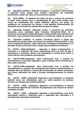 Comércio Internacional p/ AFRFB ʹ 2014 
Teoria e Questões 
Prof. Ricardo Vale- Aula 00 
19. (Questão Inédita)- Segundo Krugman, o comércio internacional 
é possível entre países que tenham estruturas de produção 
semelhante, tendo em vista as economias de escala. 
20. (ACE-2008) - A hipótese de Linder de que o volume de comércio 
é maior entre países ricos e semelhantes do que entre países com 
níveis de rendimento per capita distintos decorre, em parte, da 
existência de economias de escala e dos padrões diferenciados de 
demanda que prevalecem nesses dois grupos de países. 
21. (Questão Inédita)- Segundo Linder, o comércio de produtos 
primários seria explicado pelo Teorema Heckscher-Ohlin. Já o 
comércio de produtos industrializados é determinado pela estrutura da 
demanda, cujo principal determinante é a renda per capita de um país. 
22. (Questão Inédita)- O modelo ricardiano ignora o papel das 
economias de escala como uma causa do comércio internacional, o que 
torna impossível explicar, pela Teoria das Vantagens Comparativas, os 
grandes fluxos comerciais entre nações aparentemente similares. 
23. (AFTN- 1998-adaptada) – Segundo a lógica protecionista, o 
comércio e a indústria são mais importantes para um país do que a 
agricultura e, portanto, devem ser submetidos a tarifas para evitar a 
concorrência com produtos estrangeiros. 
24. (AFTN-1998-adaptada)- Está relacionada com a prática do 
mercantilismo o princípio segundo o qual o Estado deve incrementar o 
bem-estar nacional. 
25. (AFTN-1998-adaptada)- Está relacionado com a prática do 
mercantilismo o conjunto de concepções que incluía o protecionismo, a 
atuação ativa do Estado e a busca de acumulação de metais preciosos, 
que foram aplicadas em toda a Europa homogeneamente no século 
XVII. 
26. (AFTN – 1998- adaptada)- Segundo o mercantilismo, o comércio 
exterior deve ser estimulado, pois um saldo positivo na balança 
fornece um estoque de metais preciosos. 
27. (AFTN – 1998 – adaptada)- Segundo o mercantilismo, a riqueza 
da economia depende do aumento da população e do volume de metais 
preciosos do país. 
28. (AFTN – 1998 – adaptada)- Segundo o mercantilismo, uma forte 
autoridade central é essencial para a expansão dos mercados e a 
proteção dos interesses comerciais. 
Prof. Ricardo Vale www.estrategiaconcursos.com.br Página 89 de 104 
 