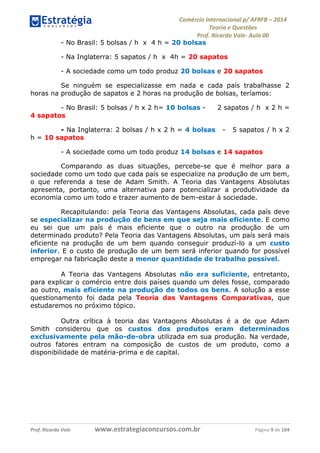 Comércio Internacional p/ AFRFB ʹ 2014 
Teoria e Questões 
Prof. Ricardo Vale- Aula 00 
- No Brasil: 5 bolsas / h x 4 h = 20 bolsas 
- Na Inglaterra: 5 sapatos / h x 4h = 20 sapatos 
- A sociedade como um todo produz 20 bolsas e 20 sapatos 
Se ninguém se especializasse em nada e cada país trabalhasse 2 
horas na produção de sapatos e 2 horas na produção de bolsas, teríamos: 
- No Brasil: 5 bolsas / h x 2 h= 10 bolsas - 2 sapatos / h x 2 h = 
4 sapatos 
- Na Inglaterra: 2 bolsas / h x 2 h = 4 bolsas - 5 sapatos / h x 2 
h = 10 sapatos 
- A sociedade como um todo produz 14 bolsas e 14 sapatos 
Comparando as duas situações, percebe-se que é melhor para a 
sociedade como um todo que cada país se especialize na produção de um bem, 
o que referenda a tese de Adam Smith. A Teoria das Vantagens Absolutas 
apresenta, portanto, uma alternativa para potencializar a produtividade da 
economia como um todo e trazer aumento de bem-estar à sociedade. 
Recapitulando: pela Teoria das Vantagens Absolutas, cada país deve 
se especializar na produção de bens em que seja mais eficiente. E como 
eu sei que um país é mais eficiente que o outro na produção de um 
determinado produto? Pela Teoria das Vantagens Absolutas, um país será mais 
eficiente na produção de um bem quando conseguir produzí-lo a um custo 
inferior. E o custo de produção de um bem será inferior quando for possível 
empregar na fabricação deste a menor quantidade de trabalho possível. 
A Teoria das Vantagens Absolutas não era suficiente, entretanto, 
para explicar o comércio entre dois países quando um deles fosse, comparado 
ao outro, mais eficiente na produção de todos os bens. A solução a esse 
questionamento foi dada pela Teoria das Vantagens Comparativas, que 
estudaremos no próximo tópico. 
Outra crítica à teoria das Vantagens Absolutas é a de que Adam 
Smith considerou que os custos dos produtos eram determinados 
exclusivamente pela mão-de-obra utilizada em sua produção. Na verdade, 
outros fatores entram na composição de custos de um produto, como a 
disponibilidade de matéria-prima e de capital. 
Prof. Ricardo Vale www.estrategiaconcursos.com.br Página 9 de 104 
 